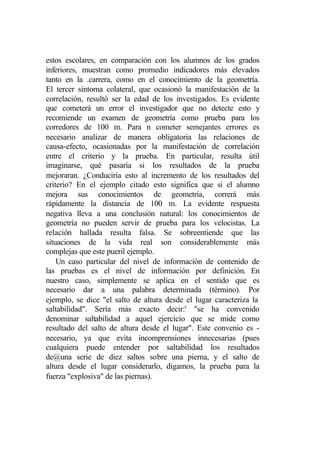 estos escolares, en comparación con los alumnos de los grados
inferiores, muestran como promedio indicadores más elevados
tanto en la .carrera, como en el conocimiento de la geometría.
El tercer síntoma colateral, que ocasionó la manifestación de la
correlación, resultó ser la edad de los investigados. Es evidente
que cometerá un error el investigador que no detecte esto y
recomiende un examen de geometría como prueba para los
corredores de 100 m. Para n cometer semejantes errores es
necesario analizar de manera obligatoria las relaciones de
causa-efecto, ocasionadas por la manifestación de correlación
entre el criterio y la prueba. En particular, resulta útil
imaginarse, qué pasaría si los resultados de la prueba
mejoraran. ¿Conduciría esto al incremento de los resultados del
criterio? En el ejemplo citado esto significa que si el alumno
mejora sus conocimientos de geometría, correrá más
rápidamente la distancia de 100 m. La evidente respuesta
negativa lleva a una conclusión natural: los conocimientos de
geometría no pueden servir de prueba para los velocistas. La
relación hallada resulta falsa. Se sobreentiende que las
situaciones de la vida real son considerablemente más
complejas que este pueril ejemplo.
    Un caso particular del nivel de información de contenido de
las pruebas es el nivel de información por definición. En
nuestro caso, simplemente se aplica en el sentido que es
necesario dar a una palabra determinada (término). Por
ejemplo, se dice "el salto de altura desde el lugar caracteriza la
saltabilidad". Sería más exacto decir:' "se ha convenido
denominar saltabilidad a aquel ejercicio que se mide como
resultado del salto de altura desde el lugar". Este convenio es -
necesario, ya que evita incomprensiones innecesarias (pues
cualquiera puede entender por saltabilidad los resultados
de@una serie de diez saltos sobre una pierna, y el salto de
altura desde el lugar considerarlo, digamos, la prueba para la
fuerza "explosiva" de las piernas).
 