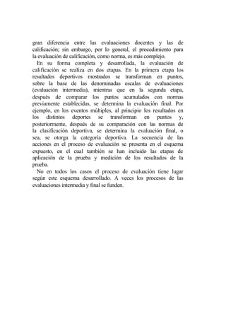 gran diferencia entre las evaluaciones docentes y las de
calificación; sin embargo, por lo general, el procedimiento para
la evaluación de calificación, como norma, es más complejo.
  En su forma completa y desarrollada, la evaluación de
calificación se realiza en dos etapas. En la primera etapa los
resultados deportivos mostrados se transforman en puntos,
sobre la base de las denominadas escalas de evaluaciones
(evaluación intermedia), mientras que en la segunda etapa,
después de comparar los puntos acumulados con normas
previamente establecidas, se determina la evaluación final. Por
ejemplo, en los eventos múltiples, al principio los resultados en
los distintos deportes se transforman en puntos y,
posteriormente, después de su comparación con las normas de
la clasificación deportiva, se determina la evaluación final, o
sea, se otorga la categoría deportiva. La secuencia de las
acciones en el proceso de evaluación se presenta en el esquema
expuesto, en el cual también se han incluido las etapas de
aplicación de la prueba y medición de los resultados de la
prueba.
  No en todos los casos el proceso de evaluación tiene lugar
según este esquema desarrollado. A veces los procesos de las
evaluaciones intermedia y final se funden.
 
