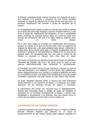 El Shintai o desplazamiento implica moverse con respecto al rival y
con respecto a la posición o ubicación de uno mismo también
tomando en cuenta la abertura de la base de los pies del rival y la
continua modificación del Tandem o punto de equilibrio de su
cuerpo.

En el desplazamiento usted moviliza al rival de dos maneras usando
sus manos sea para jalar empujar o ejercer tracción sobre el; o sea
él es el punto de modificación del escenario. El uso y sensibilidad
delas muñecas es esencial porque ellas son como el radar que
percibe las intenciones del rival y en ellas reside la potencia para
iniciar              un                eficaz                ataque.

En el otro caso usted es el punto de modificación del escenario
porque su cuerpo es el que se moverá para crear los espacios los
ángulos las distancias y las oportunidades para atacar. Utilizando el
propio peso de su cuerpo para jalar o empujar ayudándose con los
hombros y caderas; y concentrando su potencia en la zona de la
espalda baja; no necesariamente hay que usar la fuerza de los
brazos en Kuzushi y Tsukuri sino más bien en Kake.

Así mismo el shizentai nos dará las claves de las bases de defensa y
movilidad del Tandem del rival y de cómo carga su peso en sus
piernas alternativamente sea horizontal o verticalmente.

El Taisabaki nos dirá la forma en que estaciona o mueve sus pies el
rival sea alineados o uno adelante y el otro atrás. Hay judokas que
tienen desplazamientos muy rígidos y su sistema defensivo se basa
en la resistencia tienen una base ancha estable pero dura de escasa
movilidad; oponiendo una gran fuerza la cual creará más fricción.

Un buen Taisabaki permite cortar el avance del rival anticiparse
oportunamente a una intención de atacar; y contribuye a la mejor
aplicación de las diversas formas de agarre o Kumikata.

El movimiento del viento nos recuerda que un desplazamiento
flexible bien articulado fluido y estable es capaz de modificar el
escenario de un combate enriqueciendo el ataque y dando más
estabilidad y coordinación a la defensa. Hay que atacar como el
viento que se siente su acción pero no se lo puede ver.



c) MOVIMIENTO DE LOS CUERPOS ESFERICOS

Cuenta la tradición que cerca de Nagasaki vivía un médico y filósofo
llamado Shirobei Akyama que observó en un sauce el
comportamiento de las ramas cuando estas estaban cargadas de
 