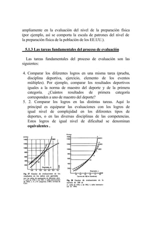 ampliamente en la evaluación del nivel de la preparación física
(por ejemplo, así se comporta la escala de patrones del nivel de
la preparación física de la población de los EE.UU.).

 5.1.3 Las tareas fundamentales del proceso de evaluación

   Las tareas fundamentales del proceso de evaluación son las
siguientes:

4. Comparar los diferentes logros en una misma tarea (prueba,
   disciplina deportiva, ejercicio, elemento de los eventos
   múltiples). Por ejemplo, comparar los resultados deportivos
   iguales a la norma de maestro del deporte y de la primera
   categoría. ¿Cuántos resultados de primera categoría
   corresponden a uno de maestro del deporte?
5. 2. Comparar los logros en las distintas tareas. Aquí lo
   principal es equiparar las evaluaciones con los logros de
   igual nivel de complejidad en los diferentes tipos de
   deportes, o en las diversas disciplinas de las competencias.
   Estos logros de igual nivel de dificultad se denominan
   equivalentes .
 