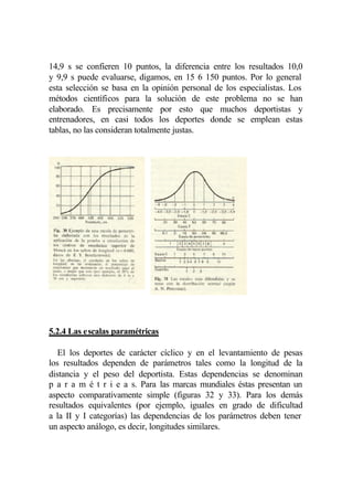 14,9 s se confieren 10 puntos, la diferencia entre los resultados 10,0
y 9,9 s puede evaluarse, digamos, en 15 6 150 puntos. Por lo general
esta selección se basa en la opinión personal de los especialistas. Los
métodos científicos para la solución de este problema no se han
elaborado. Es precisamente por esto que muchos deportistas y
entrenadores, en casi todos los deportes donde se emplean estas
tablas, no las consideran totalmente justas.




5.2.4 Las escalas paramétricas

   El los deportes de carácter cíclico y en el levantamiento de pesas
los resultados dependen de parámetros tales como la longitud de la
distancia y el peso del deportista. Estas dependencias se denominan
p a r a m é t r i e a s. Para las marcas mundiales éstas presentan un
aspecto comparativamente simple (figuras 32 y 33). Para los demás
resultados equivalentes (por ejemplo, iguales en grado de dificultad
a la II y I categorías) las dependencias de los parámetros deben tener
un aspecto análogo, es decir, longitudes similares.
 