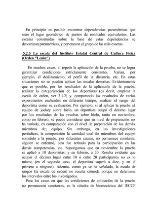 En principio es posible encontrar dependencias paramétricas que
sean el lugar geométrico de puntos de resultados equivalentes. Las
escalas construidas sobre la base de estas dependencias se
denominan paramétricas, y pertenecen al grupo de las más exactas.

 5.2.5 La escala del Instituto Estatal Central de Cultura Física
(Orden "Lenin")

    En muchos casos, al repetir la aplicación de la prueba, no se logra
garantizar condiciones estrictamente constantes. Varían, por
ejemplo, el deslizamiento, el perfil de la distancia, etc. En estas
situaciones no se pueden aplicar las escalas descritas. Evidentemente
que es posible, por los resultados de la aplicación de la prueba,
realizar la categorización de los deportistas (es decir, emplear la
escala de orden, ver 2.1.2) y, comparando los resultados de varios
experimentos realizados en diferente tiempo, analizar el rango del
deportista como su evaluación. Por ejemplo, si al aplicar la prueba al
equipo de jockey sobre hielo, un deportista ocupó el décimo lugar
por los resultados de las pruebas sobre hielo, tanto en noviembre,
como en febrero, se puede considerar que su nivel de preparación no
ha variado, en comparación con el nivel de preparación de los demás
miembros de¡ equipo. Sin embargo, en las investigaciones
periódicas, la composición la cantidad total de miembros del equipo
sometido a la prueba, por diferentes causas, no permanece constante:
alguien se enfermó, otro fue retirado para la participación en las
demás competencias, etc. Supongamos que en noviembre la prueba
se aplicó a 10 deportistas; y en febrero, a 20. Resulta evidente que
ocupar el décimo lugar entre 10 ó entre 20 participantes no es lo
mismo (en el segundo caso, el deportista superó a diez, y en el
primero a ninguno). Además, como ya se ha señalado, la escala de
rangos (la escala de orden) no resulta cómoda porque no determina
los intervalos entre los investigados.
   Para los casos en que las condiciones de aplicación de la prueba
no permanecen constantes, en la cátedra de biomecánica del IECCF
 