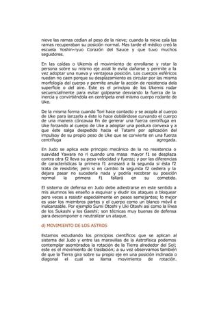 nieve las ramas cedían al peso de la nieve; cuando la nieve caía las
ramas recuperaban su posición normal. Mas tarde el médico creó la
escuela Yoshin-ryuo Corazón del Sauce y que tuvo muchos
seguidores.

En las caídas o Ukemis el movimiento de enrollarse y rotar la
persona sobre su mismo eje axial le evita dañarse y permite a la
vez adoptar una nueva y ventajosa posición. Los cuerpos esféricos
ruedan no caen porque su desplazamiento es circular por las misma
morfología del cuerpo y permite anular la acción de resistencia dela
superficie o del aire. Este es el principio de los Ukemis rodar
secuencialmente para evitar golpearse desviando la fuerza de la
inercia y convirtiéndola en centrípeta enel mismo cuerpo rodante de
Uke.

De la misma forma cuando Tori hace contacto y se acopla al cuerpo
de Uke para lanzarlo a éste lo hace doblándose curvando el cuerpo
de una manera cóncavaa fin de generar una fuerza centrífuga en
Uke forzando al cuerpo de Uke a adoptar una postura convexa y a
que éste salga despedido hacia el Tatami por aplicación del
impulsoy de su propio peso de Uke que se convierte en una fuerza
centrífuga                                             agregada.

En Judo se aplica este principio mecánico de la no resistencia o
suavidad Yawara no ri cuando una masa mayor f1 se desplaza
contra otra f2 lleva su peso velocidad y fuerza; y por las diferencias
de características la primera f1 arrasará a la segunda si ésta f2
trata de resistirle; pero si en cambio la segunda f2 cediera y la
dejara pasar no sucedería nada y podría recobrar su posición
normal     la     primera     f1    fallará   en     su     cometido.

El sistema de defensa en Judo debe adiestrarse en este sentido a
mis alumnos les enseño a esquivar y eludir los ataques a bloquear
pero veces a resistir especialmente en pesos semejantes; lo mejor
es usar los miembros partes y el cuerpo como un blanco móvil e
inalcanzable. Por ejemplo Sumi Otoshi y Uki Otoshi así como la línea
de los Sukashi y los Gaeshi; son técnicas muy buenas de defensa
para descomponer o neutralizar un ataque.

d) MOVIMIENTO DE LOS ASTROS

Estamos estudiando los principios científicos que se aplican al
sistema del Judo y entre las maravillas de la Astrofísica podemos
contemplar asombrados la rotación de la Tierra alrededor del Sol;
este es el movimiento de traslación; a su vez observamos también
de que la Tierra gira sobre su propio eje en una posición inclinada o
diagonal    el   cual    se   llama    movimiento     de    rotación.
 