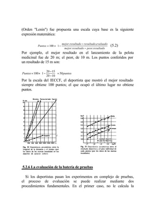 (Orden "Lenin") fue propuesta una escala cuya base es la siguiente
expresión matemática:

                            mejor .resultado − resultado.evaluado 
            Puntos = 100 × 1 −
                                                                     (5.2)
                               mejor.resultado − peor.resultado  
Por ejemplo, el mejor resultado en el lanzamiento de la pelota
medicinal fue de 20 m; el peor, de 10 m. Los puntos conferidos por
un resultado de 15 m son:

                20 − 15 
Puntos = 100 × 1 −       = 50 puntos
                20 − 10 
Por la escala del IECCF, el deportista que mostró el mejor resultado
siempre obtiene 100 puntos; el que ocupó el último lugar no obtiene
puntos.




5.2.6 La evaluación de la batería de pruebas

  Si los deportistas pasan los experimentos en complejo de pruebas,
el proceso de evaluación se puede realizar mediante dos
procedimientos fundamentales. En el primer caso, no le calcula la
 