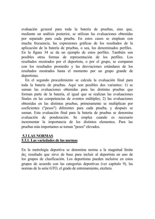 evaluación general para toda la batería de pruebas, sino que,
mediante un análisis posterior, se utilizan las evaluaciones obtenidas
por separado para cada prueba. En estos casos se emplean con
mucha frecuencia, las expresiones gráficas de los resultados de la
aplicación de la batería de pruebas, o sea, los denominados perfiles.
En la figura 34 se da un ejemplo de estos perfiles. También son
posibles otras formas de representación de los perfiles. Los
resultados mostrados por el deportista, o por el grupo, se comparan
con los resultados promedio y las desviaciones estándares de los
resultados mostrados hasta el momento por un grupo grande de
deportistas.
   En el segundo procedimiento se calcula la evaluación final para
toda la batería de pruebas. Aquí son posibles dos variantes: 1) se
suman las evaluaciones obtenidas para las distintas pruebas que
forman parte de la batería, al igual que se realizan las evaluaciones
finales en las competencias de eventos múltiples; 2) las evaluaciones
obtenidas en las distintas pruebas, primeramente se multiplican por
coeficientes ("pesos") diferentes para cada prueba, y después se
suman. Esta evaluación final para la batería de pruebas se denomina
evaluación de ponderación. Se emplea cuando es necesario
incrementar la importancia de los distintos elementos. Para las
pruebas más importantes se toman "pesos" elevados.

 5.3 LAS NORMAS
5.3.1. Las variedades de las normas

En la metrología deportiva se denomina norma a la magnitud límite
de¡ resultado que sirve de base para incluir al deportista en uno de
los grupos de clasificación. Los deportistas pueden incluirse en estos
grupos de acuerdo con las categorías deportivas (ver capítulo 9), las
normas de la serie GTO, el grado de entrenamiento, etcétera.
 