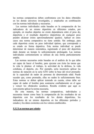 las normas comparativas deben confrontarse con los datos obtenidos
en los demás universos investigados, y emplearlas en combinación
con las normas individuales y necesarias.
   Las normas individuales están basadas en la comparación de los
indicadores de un mismo deportista en diferentes estados, por
ejemplo, en muchos deportes no existe dependencia entre el peso de¡
deportista y el resultado deportivo (deportistas de cualquier peso
pueden alcanzar éxitos aproximadamente iguales). Aplicar en estos
casos una norma comparativa no tiene sentido. Sin embargo, para
cada deportista existe un peso individual óptimo, que corresponde a
su estado en forma deportiva. Esta norma individual se puede
determinar de manera sistemática, registrando el peso del deportista
dado durante un tiempo lo suficientemente prolongado. Las normas
individuales corrientemente se utilizan de una forma particularmente
amplia.
   Las normas necesarias están basadas en el análisis de lo que debe
ser capaz de hacer el hombre, para ejecutar con éxito las tareas que
la vida le plantea: el trabajo, la actividad de la defensa, la vida
cotidiana, el deporte, etc. Por ejemplo, sería incorrecto aplicar las
normas de natación en la serie GTO sobre la base del nivel promedio
de la capacidad de nadar de personas de determinada edad. Puede
suceder que, como promedio, ellas no naden lo suficientemente bien.
Estas normas se deben aplicar teniendo en cuenta, cómo debe ser
capaz de nadar el hombre para sostenerse confiadamente en el agua
y vencer los obstáculos acuáticos. Resulta evidente que aquí es
conveniente aplicar la norma necesaria.
   De esta manera, las normas comparativas, individuales y
necesarias tienen como base la comparación de los resultados de un
deportista con los resultados de los demás deportistas, los
indicadores de un mismo deportista en los diferentes períodos y
estados y los datos existentes con los valores establecidos.

5.3.2 Las normas por edades
 