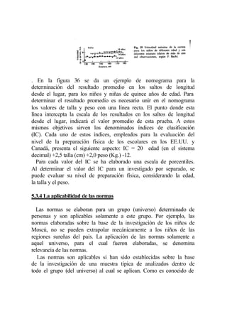 . En la figura 36 se da un ejemplo de nomograma para la
determinación del resultado promedio en los saltos de longitud
desde el lugar, para los niños y niñas de quince años de edad. Para
determinar el resultado promedio es necesario unir en el nomograma
los valores de talla y peso con una línea recta. El punto donde esta
línea intercepta la escala de los resultados en los saltos de longitud
desde el lugar, indicará el valor promedio de esta prueba. A estos
mismos objetivos sirven los denominados índices de clasificación
(IC). Cada uno de estos índices, empleados para la evaluación del
nivel de la preparación física de los escolares en los EE.UU. y
Canadá, presenta el siguiente aspecto: IC = 20 edad (en el sistema
decimal) +2,5 talla (cm) +2,0 peso (Kg.) -12.
   Para cada valor del IC se ha elaborado una escala de porcentiles.
Al determinar el valor del IC para un investigado por separado, se
puede evaluar su nivel de preparación física, considerando la edad,
la talla y el peso.

5.3.4 La aplicabilidad de las normas

  Las normas se elaboran para un grupo (universo) determinado de
personas y son aplicables solamente a este grupo. Por ejemplo, las
normas elaboradas sobre la base de la investigación de los niños de
Moscú, no se pueden extrapolar mecánicamente a los niños de las
regiones sureñas del país. La aplicación de las normas solamente a
aquel universo, para el cual fueron elaboradas, se denomina
relevancia de las normas.
   Las normas son aplicables si han sido establecidas sobre la base
de la investigación de una muestra típica de analizados dentro de
todo el grupo (del universo) al cual se aplican. Como es conocido de
 