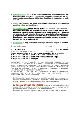 •   Leonardo da Vencí (1452-1519), realizó estudios de anatomía humana, las
                      (1452-
    leyes aéreas y acuáticas. Famoso por su pájaro mecánico y por los
    experimentos sobre el vuelo del hombre. Escribió un tratado sobre el vuelo
    del pájaro.

•   Galileo (1500-1600), fue quien descubrió como an alizar el movimiento
            (1500-
    mediante las matemáticas.

•   Giovanni Alfonso Borelli (1608-1690), deduce los movimientos del sistema
                             (1608-
    esquelético muscular, de las leyes mecánicas, menciona los efectos de la
    palanca en las extremidades, la influencia de las fuerzas aéreas y acuáticas
                                                               aéreas
    en los seres vivos, la situación del centro de gravedad en al cuerpo humano
    y las posturas mas o menos favorables desde el punto de vista mecánico.
    Consideró el cuerpo humano dividido en segmentos. Es conocido como “EL
    PADRE DE LA BIOMECANIC A ”

•   Isaac Newton (1700), formuló las tres leyes naturales o leyes de Newton:

1. - Ley de la Inercia                                  m = F/a
                                                                                            4
2. - M o m e n t u m                                                             M = F* brazo
3. - Principio de acción y reacción                       F ab = F ba
Posteriormente las leyes de la conservación de la energía:
4. C o n s e r v a c i ó n d e l a c a n t i d a d d e m o v i m i e n t o l i n e a l .
5. C o n s e r v a c i ó n d e l a c a n t i d a d d e m o v i m i e n t o a n g u l a r .
6. C o n s e r v a c i ó n d e l a e n e r g í a .

BIOMECANICA ES LA APLICACIÓN DE LOS PRINCIPIOS TECNICOS DE LOS
MECANISMOS A LA ESTRUCTURA, FUNCIONES Y CAPACIDADES DE LOS ORGANISMOS
VIVOS, GENERALMENTE COMPRENDE LA RECOLECCION DE DATOS NUMERICOS
(análisis cuantitativo) Y SU MANIPULACION MEDIANTE FORMULAS MATEMATICAS. ES
LACIENCIA QUE INVESTIGA EL EFECTO DE LAS FUERZAS INTERNAS Y EXTERNAS EN
LOS SERES VIVOS EN MOVIMIENTO Y EN REPOSO.
SE OCUPA DE LA RACIONALIDAD, EFECTIVIDAD, OPTIMACION PLANIFICADA,
INFLUENCIA       DE     LA  FATIGA,  ADAPTACION   DEL   MOVIMIENTO   Y   SU
PERFECCIONAMIENTO: TECNICA DEPORTIVA

    La biomecánica hoy día es una rama científica mundialmente conocida con
    carácter interdisciplinario, incentiva a ingenieros, físicos, cibernéticos hacia
    nuevas construcciones técnicas inspiradas en la naturaleza viva

    LA ACCION MOTORA DEL HOMBRE tiene como objetivo desplazarse a si
    mismo. Lleva implícito el movimiento mecánico el cual se realiza con la
    participación de las formas mas altas del movimiento.
    La Biomecánica es mas compleja que la mecánica de los cuerpos inertes.
 