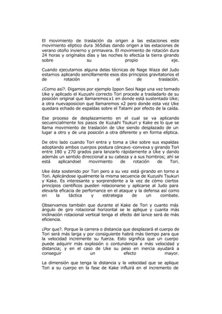 El movimiento de traslación da origen a las estaciones este
movimiento elíptico dura 365dias dando origen a las estaciones de
verano otoño invierno y primavera. El movimiento de rotación dura
24 horas y origínalos días y las noches lo efectúa la tierra girando
sobre                 su                 propio                  eje.

Cuando ejecutamos alguna delas técnicas de Nage Waza del Judo
estamos aplicando sencillamente esos dos principios gravitatorios el
de       rotación         y        el        de          traslación.

¿Como así?. Digamos por ejemplo Ippon Seoi Nage una vez tomado
Uke y aplicado el Kuzushi correcto Tori procede a trasladarlo de su
posición original que llamaremos x1 en donde está sustentado Uke;
a otra nuevaposicion que llamaremos x2 pero donde esta vez Uke
quedara echado de espaldas sobre el Tatami por efecto de la caída.

Ese proceso de desplazamiento en el cual se va aplicando
secuencialmente los pasos de Kuzu   shi Tsukuri y Kake es lo que se
llama movimiento de traslación de Uke siendo desplazado de un
lugar a otro y de una posición a otra diferente y en forma elíptica.

De otro lado cuando Tori entra y toma a Uke sobre sus espaldas
adoptando ambos cuerpos postura cóncavo -convexa y girando Tori
entre 180 y 270 grados para lanzarlo rápidamente a Uke y dando
además un sentido direccional a su cabeza y a sus hombros; ahí se
está    aplicandoel   movimiento     de    rotación   de    Tori.

Uke ésta sostenido por Tori pero a su vez está girando en torno a
Tori. Aplicándose igualmente la misma secuencia de Kuzushi Tsukuri
y Kake. Es interesante y sorprendente a la vez de cómo ciertos
principios científicos pueden relacionarse y aplicarse al Judo para
elevarla eficacia de perfomance en el ataque y la defensa así como
en      la    táctica     y    estrategia    de     un     combate.

Observamos también que durante el Kake de Tori y cuanto más
ángulo de giro rotacional horizontal se le aplique y cuanta más
inclinación rotacional vertical tenga el efecto del lance será de más
eficiencia.

¿Por que?. Porque la carrera o distancia que desplazará el cuerpo de
Tori será más larga y por consiguiente habrá más tiempo para que
la velocidad incremente su fuerza. Esto significa que un cuerpo
puede adquirir más explosión o contundencia a más velocidad y
distancia; y en el caso de Uke su peso en inercia ayudará a
conseguir               un               efecto              mayor.

La dimensión que tenga la distancia y la velocidad que se aplique
Tori a su cuerpo en la fase de Kake influirá en el incremento de
 