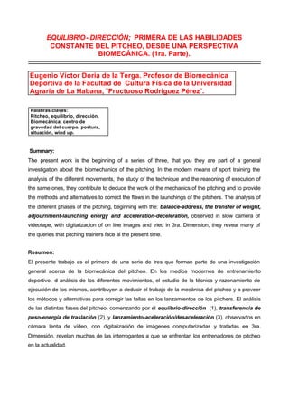 EQUILIBRIO- DIRECCIÓN; PRIMERA DE LAS HABILIDADES
         CONSTANTE DEL PITCHEO, DESDE UNA PERSPECTIVA
                      BIOMECÁNICA. (1ra. Parte).
_______________________________________________________________________

Eugenio Víctor Doria de la Terga. Profesor de Biomecánica
Deportiva de la Facultad de Cultura Física de la Universidad
Agraria de La Habana, ¨Fructuoso Rodríguez Pérez¨.

 Palabras claves:
 Pitcheo, equilibrio, dirección,
 Biomecánica, centro de
 gravedad del cuerpo, postura,
 situación, wind up.


Summary:
The present work is the beginning of a series of three, that you they are part of a general
investigation about the biomechanics of the pitching. In the modern means of sport training the
analysis of the different movements, the study of the technique and the reasoning of execution of
the same ones, they contribute to deduce the work of the mechanics of the pitching and to provide
the methods and alternatives to correct the flaws in the launchings of the pitchers. The analysis of
the different phases of the pitching, beginning with the: balance-address, the transfer of weight,
adjournment-launching energy and acceleration-deceleration, observed in slow camera of
videotape, with digitalizacion of on line images and tried in 3ra. Dimension, they reveal many of
the queries that pitching trainers face al the present time.


Resumen:
El presente trabajo es el primero de una serie de tres que forman parte de una investigación
general acerca de la biomecánica del pitcheo. En los medios modernos de entrenamiento
deportivo, e análisis de los diferentes movimientos, el estudio de la técnica y razonamiento de
            l
ejecución de los mismos, contribuyen a deducir el trabajo de la mecánica del pitcheo y a proveer
los métodos y alternativas para corregir las fallas en los lanzamientos de los pitchers. El análisis
de las distintas fases del pitcheo, comenzando por el equiibrio-dirección (1), transferencia de
peso-energía de traslación (2), y lanzamiento-aceleración/desaceleración (3), observados en
cámara lenta de vídeo, con digitalización de imágenes computarizadas y tratadas en 3ra.
Dimensión, revelan muchas de las interrogantes a que se enfrentan los entrenadores de pitcheo
en la actualidad.
 