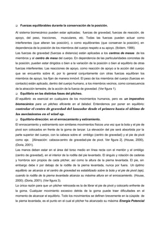 q   Fuerzas equilibrables durante la conservación de la posición.

Al sistema biomecánico pueden estar aplicadas; fuerzas de gravedad, fuerzas de reacción, de
apoyo, del peso, tracciones,        musculares, etc. Todas las fuerzas pueden actuar como
interferentes (que alteran las posición), o como equilibrantes (que conservan la posición), en
dependencia de la posición de los miembros del cuerpo respeto a su apoyo. (Ibídem, 1988).
Las fuerzas de gravedad (fuerzas a distancia) están aplicadas a los centros de masas de los
miembros y al centro de masa del cuerpo. En dependencia de las particularidades concretas de
la posición, pueden estar dirigidos o bien a la variación de la posición o bien al equilibrio de otras
fuerzas interferentes. Las reacciones de apoyo, como reacción de apoyo a la acción del cuerpo
que se encuentra sobre él, por lo general conjuntamente con otras fuerzas equilibran los
miembros de apoyo, los fijan de manera inmóvil. El peso de los miembros del cuerpo (fuerzas en
contacto) están aplicado, dentro del cuerpo humano, a los miembros vecinos, como consecuencia
de la atracción terrestre, de la acción de la fuerza de gravedad. (Ver figura 1).
q   Equilibrio en las distintas fases del pitcheo.
El equilibrio es esencial en cualquiera de los movimientos humanos, pero es un imperativo
biomecánico para un pitcheo eficiente en el béisbol. Entendemos por poner en equilibrio:
controlar el centro de gravedad del lanzador desde el primero hasta el último de
los movimientos en el wind up.
q   Equilibrio-dirección: en el enroscamiento y estiramiento.
El enroscamiento y estiramiento son similares movimientos físicos una vez que la bola y el pie de
pivot son colocados en frente de la goma de lanzar. La elevación del pie será absorbida por la
parte superior del cuerpo, con la cabeza sobre el ombligo (centro de gravedad) y el pie de pivot
como eje.    [Alineación: cabeza-centro de gravedad-pie de pivot. Ver figura 2]. (House, 2000),
(Doria, 2001).
Las manos deben estar en el área del torso medio en línea recta con el mentón y el ombligo
(centro de gravedad), en el interior de la rodilla del pie levantado. El ángulo y rotación de caderas
y hombros son propios de cada pitcher, así como la altura de la pierna levantada. El pie, sin
embargo debe ir por debajo de la rodilla de la pierna levantada, nunca por fuera. Un óptimo
equilibrio se alcanza si el centro de gravedad es estabilizado sobre la bola y el pie de pivot (eje),
cuando la rodilla de la pierna levantada alcanza su máxima altura en el enroscamiento. (House,
2000). (Doria, 2001). (Ver figura 3).
La única razón para que un pitcher retroceda es la de librar el pie de pivot y colocarlo enfrente de
la goma. Cualquier movimiento excesivo detrás de la goma puede traer dificultades en el
momento de alcanzar el equilibrio. Todo los movimientos se definen brevemente en la cúspide de
la pierna levantada, es el punto en el cual el pitcher ha alcanzado su máxima Energía Potencial
 