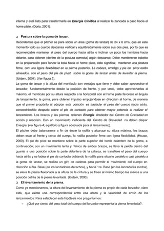 interna y está listo para transformarla en Energía Cinética al realizar la zancada o paso hacia el
home plate. (Doria, 2001).


q   Postura sobre la goma de lanzar.
Recordemos que el pitcher se para sobre un área (goma de lanzar) de 24 x 6 cms, que en este
momento todo su cuerpo descansa vertical y equilibradamente sobre sus dos pies, por lo que es
recomendable mantener el peso del cuerpo hacia atrás o inclinar un poco los hombros hacia
delante, para obtener (dentro de la postura correcta) algún descanso. Debe mantenerse esbelto
en la preparación para lanzar la bola hacia el home plate, esto significa; mantener una postura
firme, con una ligera flexibilidad en la pierna posterior. La cabeza, ombligo y pie de pivot están
alineados, con el peso del pie de pivot sobre la goma de lanzar antes de levantar la pierna.
(Ibídem, 2001). (Ver figura 3).
La goma de lanzar y la altura del montículo son ventajas que tiene y debe saber aprovechar el
lanzador, fundamentalmente desde la posición de frente, y por tanto, debe aprovecharlas al
máximo; el montículo por su altura respecto a la horizontal con el home plate favorece el ángulo
de lanzamiento; la goma, para obtener impulso empujándose en dirección al home, de manera
que el primer propósito al adoptar esta posición es trasladar el peso del cuerpo hacia atrás,
concentrándolo después sobre el pie de contacto para obtener mayor potencia al realizar el
lanzamiento. Los brazos y las piernas retienen Energía alrededor del Centro de Gravedad en
acción y reacción. Con un movimiento ineficiente del Centro de Gravedad no deben disipar
Energía. (ver figura 4; equilibrio y figura adecuada para el lanzamiento).
El pitcher debe balancearse a fin de elevar la rodilla y alcanzar su altura máxima, los brazos
deben estar al frente y cerca del cuerpo, la rodilla posterior firme con ligera flexibilidad. (House,
2000). El pie de pivot se mantiene sobre la parte superior del borde delantero de la goma, a
continuación; con un movimiento lento y rítmico de ambos brazos, se lleva la pelota dentro del
guante a una posición sobre la parte delantera de la cabeza, se transfiere el peso del cuerpo
hacia atrás y se ladea el pie de contacto doblando la rodilla para situarlo paralelo o casi paralelo a
la goma de lanzar, se realiza un giro de caderas para permitir el movimiento del cuerpo en
dirección a 3ra. Base (en los lanzadores derechos), y hacia 1ra. Base (en los lanzadores zurdos),
se eleva la pierna flexionada a la altura de la cintura y se traen al mismo tiempo las manos a una
posición detrás de la pierna levantada. (Ibídem, 2000).
q   El levantamiento de la pierna.
Como ya mencionamos, la altura del levantamiento de la pierna es propio de cada lanzador, claro
está, que existe una correspondencia entre esa altura y la velocidad de envío de los
lanzamientos. Para establecer esta hipótesis nos preguntamos:
    −   ¿Qué por ciento del peso total del cuerpo del lanzador representa la pierna levantada?.
 