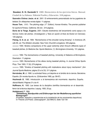 Donskoi, D. D./Zarsiorki V. 1989. Biomecánica de los ejercicios físicos. Manual.
 Ciudad de La Habana. Editorial Pueblo y Educación. 318 páginas.
 Saavedra Chávez Jesús. et al. 2001. El entrenamiento personalizado de los jugadores de
 béisbol. En efdeportes revista digital. 11 páginas.
 House Tom. 1995. The pitching edge. (1ra. Edition). Human Kinetics. The premier publisher
 for sports & Fitness. California. EE.UU. 214 páginas.
 Doria de la Terga, Eugenio. 2001. Estudio biodinámico del lanzamiento como apoyo a la
 técnica motriz del pitcheo. (Investigación y Tesis en opción al título de Doctor en Ciencias).
 120 páginas.
 Fleisig, G. S. et. al. 1994. “Biomechanics of the shoulder during throwing”. In Andrecos JR,
 wilk KE, ed. The Athlete’s shoulder. New York; Churchill Livingstone. 355 páginas.
 ---------- 1994. Kinetics comparisons of the upper extremity when throurin differents types of
 baseball pitches. (In Medicine Sei. Sports Medicine. (1). Birminghans University. 151 páginas.


 ---------- 1992. The biomechanics of baseball pitching. University of Alabama at Birminghans.
 Disertation. 11 páginas.
 ---------- 1993. Biomechanics of the elbow during baseball pitching. In Journal Orhop Sports
 Phys. Ther 1993; 17 (6); 274 páginas.
 ---------- 1995. “Kinetics of baseball pitching with implications about injury mechanism”. (Am
 Journal Sports Medicine; página 23 a la 33). 311 páginas.
 Hernández, M. J. 1990. La actividad física y el deporte en el ámbito de la ciencia. Barcelona.
 España. (En revista Apunts no. 22/diciembre 1990, pp: 58-67)
HHochmuth G. 1985. Introducción a l biomecánica del movimiento. deportivo. España.
                                  a
Editorial Madrid. Páginas 31 a la 41.
HHoffmann, H. 1993. Las tareas de la disciplina científica biomecánica en el desarrollo
ulterior de la técnica deportiva. Leipzig. 1993. 25 pp.
HHoldebrand, F. 1984.
    "Zielstellung, Standpunkte und Erfahrungen bei der Modellierung sportlicher
    Bewegungen"
    (Finalidad, aspectos y experiencias en la modelación de los movimientos deportivos)
    in:"Theorie und Praxis. Leistungssport", 22(1984)12, Seite 122-130
 