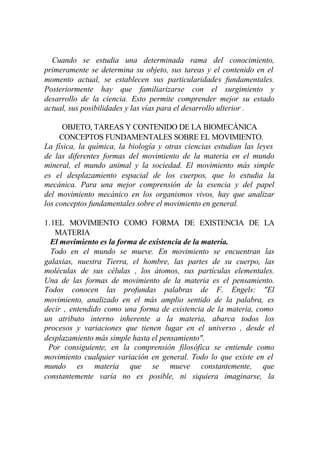 Cuando se estudia una determinada rama del conocimiento,
primeramente se determina su objeto, sus tareas y el contenido en el
momento actual, se establecen sus particularidades fundamentales.
Posteriormente hay que familiarizarse con el surgimiento y
desarrollo de la ciencia. Esto permite comprender mejor su estado
actual, sus posibilidades y las vías para el desarrollo ulterior .

      OBJETO, TAREAS Y CONTENIDO DE LA BIOMECÁNICA
     CONCEPTOS FUNDAMENTALES SOBRE EL MOVIMIENTO.
La física, la química, la biología y otras ciencias estudian las leyes
de las diferentes formas del movimiento de la materia en el mundo
mineral, el mundo animal y la sociedad. El movimiento más simple
es el desplazamiento espacial de los cuerpos, que lo estudia la
mecánica. Para una mejor comprensión de la esencia y del papel
del movimiento mecánico en los organismos vivos, hay que analizar
los conceptos fundamentales sobre el movimiento en general.

1.1EL MOVIMIENTO COMO FORMA DE EXISTENCIA DE LA
   MATERIA
  El movimiento es la forma de existencia de la materia.
  Todo en el mundo se mueve. En movimiento se encuentran las
galaxias, nuestra Tierra, el hombre, las partes de su cuerpo, las
moléculas de sus células , los átomos, sus partículas elementales.
Una de las formas de movimiento de la materia es el pensamiento.
Todos conocen las profundas palabras de F. Engels: "El
movimiento, analizado en el más amplio sentido de la palabra, es
decir , entendido como una forma de existencia de la materia, como
un atributo interno inherente a la materia, abarca todos los
procesos y variaciones que tienen lugar en el universo , desde el
desplazamiento más simple hasta el pensamiento".
 Por consiguiente, en la comprensión filosófica se entiende como
movimiento cualquier variación en general. Todo lo que existe en el
mundo es materia que se mueve constantemente, que
constantemente varía no es posible, ni siquiera imaginarse, la
 