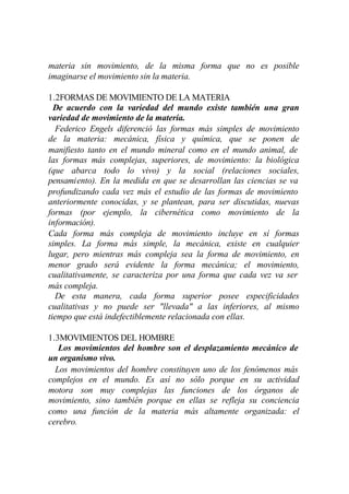 materia sin movimiento, de la misma forma que no es posible
imaginarse el movimiento sin la materia.

1.2FORMAS DE MOVIMIENTO DE LA MATERIA
  De acuerdo con la variedad del mundo existe también una gran
variedad de movimiento de la materia.
  Federico Engels diferenció las formas más simples de movimiento
de la materia: mecánica, física y química, que se ponen de
manifiesto tanto en el mundo mineral como en el mundo animal, de
las formas más complejas, superiores, de movimiento: la biológica
(que abarca todo lo vivo) y la social (relaciones sociales,
pensamiento). En la medida en que se desarrollan las ciencias se va
profundizando cada vez más el estudio de las formas de movimiento
anteriormente conocidas, y se plantean, para ser discutidas, nuevas
formas (por ejemplo, la cibernética como movimiento de la
información).
Cada forma más compleja de movimiento incluye en sí formas
simples. La forma más simple, la mecánica, existe en cualquier
lugar, pero mientras más compleja sea la forma de movimiento, en
menor grado será evidente la forma mecánica; el movimiento,
cualitativamente, se caracteriza por una forma que cada vez va ser
más compleja.
  De esta manera, cada forma superior posee especificidades
cualitativas y no puede ser "llevada" a las inferiores, al mismo
tiempo que está indefectiblemente relacionada con ellas.

1.3MOVIMIENTOS DEL HOMBRE
   Los movimientos del hombre son el desplazamiento mecánico de
un organismo vivo.
  Los movimientos del hombre constituyen uno de los fenómenos más
complejos en el mundo. Es así no sólo porque en su actividad
motora son muy complejas las funciones de los órganos de
movimiento, sino también porque en ellas se refleja su conciencia
como una función de la materia más altamente organizada: el
cerebro.
 