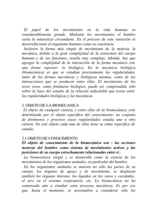 El papel de los movimientos en la vida humana es
considerablemente grande. Mediante los movimientos el hombre
varía la naturaleza circundante. En el proceso de esta variación se
desarrolla tanto el organismo humano como su conciencia.
 Inclusive la forma más simple de movimiento de la materia, la
mecánica, debido a la gran complejidad de la estructura del cuerpo
humano y de sus funciones, resulta muy compleja. Además, hay que
agregar la complejidad de la interacción de la forma mecánica con
una forma superior: la biológica. En la mecánica biológica
(biomecánica) es que se estudian precisamente las regularidades,
tanto de las formas mecánicas y biológicas mismas, como de las
interacciones que se producen entre ellas. El movimiento de los
seres vivos, como fenómeno biológico, puede ser comprendido sólo
sobre la base del estudio de la relación indisoluble que existe entre
las regularidades biológicas y las mecánicas.

2. OBJETO DE LA BIOMECANICA
 El objeto de cualquier ciencia, y entre ellas de la biomecánica, está
determinado por el objeto específico del conocimiento: un conjunto
de fenómenos y procesos cuyas regularidades estudia una u otra
ciencia. En este objeto cada una de ellas tiene su rama específica de
estudio.

2.1 OBJETO DE CONOCIMIENTO
El objeto de conocimiento de la biomecánica son : las acciones
motoras del hombre como sistema de movimientos activos y las
posiciones de su cuerpo estrechamente relacionadas entre sí .
 La biomecánica surgió y se desarrolla como la ciencia de los
movimientos de los organismos animales, en particular del hombre.
 En los organismos animales se mueven no sólo las partes de su
cuerpo, los órganos de apoyo y de movimiento, se desplazan
también los órganos internos, los líquidos en los vasos y cavidades,
el aire en el sistema respiratorio, etc. La biomecánica no ha
comenzado aún a estudiar estos procesos mecánicos. Es por eso
que, hasta el momento, se acostumbra a considerar sólo los
 
