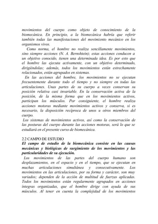 movimientos del cuerpo como objeto de conocimiento de la
biomecánica. En principio, a la biomecánica habría que referir
también todas las manifestaciones del movimiento mecánico en los
organismos vivos.
   Como norma, el hombre no realiza sencillamente movimientos,
sino siempre acciones (N. A. Bernshtein); estas acciones conducen a
un objetivo conocido, tienen una determinada idea. Es por esto que
el hombre las ejecuta activamente, con un objetivo determinado,
dirigiéndolas; además, todos los movimientos están estrechamente
relacionados, están agrupados en sistemas.
  En las acciones del hombre, los movimientos no se ejecutan
frecuentemente durante todo el tiempo y no siempre en todas las
articulaciones. Unas partes de su cuerpo a veces conservan su
posición relativa casi invariable. En la conservación activa de la
posición, de la misma forma que en los movimientos activos,
participan los músculos. Por consiguiente, el hombre realiza
acciones motoras mediante movimientos activos y conserva, si es
necesario, la disposición recíproca de unos u otros miembros del
cuerpo.
 Los sistemas de movimientos activos, así como la conservación de
las posturas del cuerpo durante las acciones motoras, será lo que se
estudiará en el presente curso de biomecánica.

2.2 CAMPO DE ESTUDIO
El campo de estudio de la biomecánica consiste en las causas
mecánicas y biológicas de surgimiento de los movimientos y las
particularidades de su ejecución.
 Los movimientos de las partes del cuerpo humano son
desplazamientos, en el espacio y en el tiempo, que se ejecutan en
muchas articulaciones simultánea y consecutivamente. Los
movimientos en las articulaciones, por su forma y carácter, son muy
variados; dependen de la acción de multitud de fuerzas aplicadas.
Todos los movimientos están regularmente agrupados en acciones
íntegras organizadas, que el hombre dirige con ayuda de sus
músculos. Al tener en cuenta la complejidad de los movimientos
 