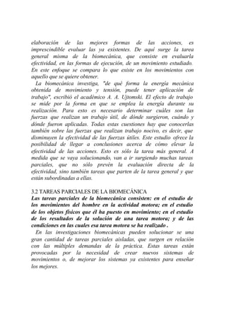 elaboración de las mejores formas de las acciones, es
imprescindible evaluar las ya existentes. De aquí surge la tarea
general misma de la biomecánica, que consiste en evaluarla
efectividad, en las formas de ejecución, de un movimiento estudiado.
En este enfoque se compara lo que existe en los movimientos con
aquello que se quiere obtener.
  La biomecánica investiga, "de qué forma la energía mecánica
obtenida de movimiento y tensión, puede tener aplicación de
trabajo", escribió el académico A. A. Ujtomski. El efecto de trabajo
se mide por la forma en que se emplea la energía durante su
realización. Para esto es necesario determinar cuáles son las
fuerzas que realizan un trabajo útil, de dónde surgieron, cuándo y
dónde fueron aplicadas. Todas estas cuestiones hay que conocerlas
también sobre las fuerzas que realizan trabajo nocivo, es decir, que
disminuyen la efectividad de las fuerzas útiles. Este estudio ofrece la
posibilidad de llegar a conclusiones acerca de cómo elevar la
efectividad de las acciones. Esto es sólo la tarea más general. A
medida que se vaya solucionando, van a ir surgiendo muchas tareas
parciales, que no sólo prevén la evaluación directa de la
efectividad, sino también tareas que parten de la tarea general y que
están subordinadas a ellas.

3.2 TAREAS PARCIALES DE LA BIOMECÁNICA
Las tareas parciales de la biomecánica consisten: en el estudio de
los movimientos del hombre en la actividad motora; en el estudio
de los objetos físicos que él ha puesto en movimiento; en el estudio
de los resultados de la solución de una tarea motora; y de las
condiciones en las cuales esa tarea motora se ha realizado .
  En las investigaciones biomecánicas pueden solucionar se una
gran cantidad de tareas parciales aisladas, que surgen en relación
con las múltiples demandas de la práctica. Estas tareas están
provocadas por la necesidad de crear nuevos sistemas de
movimientos o, de mejorar los sistemas ya existentes para enseñar
los mejores.
 