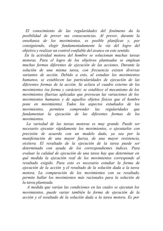 El conocimiento de las regularidades del fenómeno da la
posibilidad de prever sus consecuencias. Al prever, durante la
enseñanza de los movimientos, es posible planificar y, por
consiguiendo, elegir fundamentadamente la vía del logro del
objetivo y realizar un control confiable del avance en este sentido.
 En la actividad motora del hombre se solucionan muchas tareas
motoras. Para el logro de los objetivos planteados se emplean
muchas formas diferentes de ejecución de las acciones. Durante la
solución de una misma tarea, con frecuencia existen diversas
variantes de acción. Debido a esto, al estudiar los movimientos
humanos, se establecen las particularidades de ejecución de las
diferentes formas de la acción. Se aclara el cuadro externo de los
movimientos (su forma y carácter); se establece el mecanismo de los
movimientos (fuerzas aplicadas que provocan las variaciones de los
movimientos humanos y de aquellos objetos físicos que el hombre
pone en movimiento). Todos los aspectos estudiados de los
movimientos, permiten comprender las regularidades que
fundamentan la ejecución de las diferentes formas de los
movimientos.
   La variedad de las tareas motoras es muy grande. Puede ser
necesario ejecutar rápidamente los movimientos, o ejecutarlos con
precisión de acuerdo con un modelo dado, ya sea por la
manifestación de una mayor fuerza, de una mayor resistencia,
etcétera. El resultado de la ejecución de la tarea puede ser
determinado con ayuda de los correspondientes índices. Para
evaluar la calidad de ejecución de una tarea hay que determinar en
qué medida la ejecución real de los movimientos corresponde al
resultado exigido. Para esto es necesario estudiar la forma de
ejecución de la acción y el resultado de la solución dada a la tarea
motora. La comparación de los movimientos con su resultado,
permite hallar los movimientos más racionales para la solución de
la tarea planteada.
   A medida que varían las condiciones en las cuales se ejecutan los
movimientos, puede variar también la forma de ejecución de la
acción y el resultado de la solución dada a la tarea motora. Es por
 