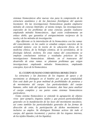 sistemas biomecánicos abre nuevas vías para la comprensión de la
estructura anatómica y de las funciones fisiológicas del aparato
locomotor. En las investigaciones biomecánicas pueden emplearse
métodos de ciencias limítrofes; al mismo tiempo, las investigaciones
especiales de los problemas de estas ciencias, pueden realizarse
empleando métodos biomecánicos.. Aquí existe evidentemente un
enlace doble, que garantiza el enriquecimiento recíproco de la
teoría y de los métodos de investigación.
    Algo diferente es la interrelación de la biomecánica con las ramas
del conocimiento. en las cuales se estudian campos concretos de la
actividad motora: con la teoría de la educación física, de la
medicina clínica, de la biología cósmica, de la aeronáutica, de la
fisiología laboral, etcétera. En estas ramas del conocimiento se
emplean conclusiones teóricas y resultados prácticos de las
investigaciones biomecánicas. Además. en el transcurso del
desarrollo de estas ramas. se plantean problemas que exigen
investigaciones empleando métodos biomecánicos, empleando
conceptos, leyes de la biomecánica.

      EL CUERPO HUMANO COMO SISTEMA BIOMECÁNICO
  La estructura y las funciones de los órganos de apoyo y de
movimiento se distinguen en el hombre por su gran complejidad.
Esto está dado por la gran multitud de posibilidades de posturas y
de movimientos del cuerpo. Las particularidades del cuerpo
humano, sobre todo del aparato locomotor, dan base para analizar
el cuerpo completo y sus partes como sistemas biomecánicos
particulares.
   Como sistema biomecánico se entiende la agrupación de objetos
vivos (por ejemp1o, órganos, tejidos ), que poseen particularidades
generales en la manifestación de las leyes del movimiento mecánico,
así como también las particularidades generales de las formas de
dirección de estos, la participación de dichos movimientos o
inclusive su empleo. Se distinguen Sistemas activos (de todo el
cuerpo, del aparato locomotor) y pasivos (de los órganos internos,
de los tejidos blandos y de los líquidos).
 
