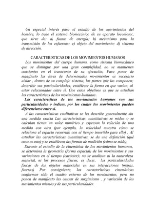 Un especial interés para el estudio de los movimientos del
hombre, lo tiene el sistema biomecánico de su aparato locomotor,
que sirve de: a) fuente de energía; b) mecanismo para la
transmisión de los esfuerzos; c) objeto del movimiento; d) sistema
de dirección.

      CARACTERISTICAS DE LOS MOVIMIENTOS HUMANOS
   Los movimientos del cuerpo humano, como sistema biomecánico
que se distingue por una gran complejidad, no se mantienen
constantes en el transcurso de su ejecución, Para poner de
manifiesto las leyes de determinados movimientos es necesario
aislar , dentro de su complejo sistema, las partes que los componen;
describir sus particularidades; establecer la forma en que varían, al
estar relacionados entre sí. Con estos objetivos es que se estudian
las características de los movimientos humanos .
   Las características de los movimientos humanos son sus
particularidades o índices, por los cuales los movimientos pueden
diferenciarse entre sí.
   A las características cualitativas se les describe generalmente sin
una medida exacta Las características cuantitativas se miden o se
calculan tienen un valor numérico y expresan la relación de una
medida con otra (por ejemplo, la velocidad muestra cómo se
relaciona el espacio recorrido con el tiempo invertido para ello) , Al
estudiar las características cuantitativas, se da una definición (qué
cosa es esto) y se establecen las formas de medición (cómo se mide).
   Durante el estudio de la cinemática de los movimientos humanos,
se determina la geometría (forma espacial) de los movimientos y sus
variaciones en el tiempo (carácter); no se analizan ni la naturaleza
material, ni los procesos físicos, es decir, las particularidades
físicas de los objetos materiales en sus interacciones (masas,
fuerzas) Por consiguiente, las características cinemáticas
conforman sólo el cuadro externo de los movimientos, pero no
ponen de manifiesto las causas de surgimiento , y variación de los
movimientos mismos y de sus particularidades.
 