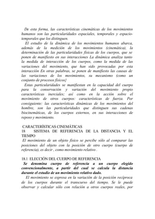 De esta forma, las características cinemáticas de los movimientos
humanos son las particularidades espaciales, temporales y espacio-
temporales que los distinguen.
   El estudio de la dinámica de los movimientos humanos abarca,
además de la medición de los movimientos (cinemática), la
determinación de las particularidades físicas de los cuerpos, que se
ponen de manifiesto en sus interacciones La dinámica analiza tanto
la medida de interacción de los cuerpos, como la medida de las
variaciones del movimiento, que han sido provocadas por esta
interacción En otras palabras, se ponen de manifiesto las causas de
las variaciones de los movimientos, su mecanismo (como un
conjunto de procesos físicos}
  Estas particularidades se manifiestan en la capacidad del cuerpo
para la conservación y variación del movimiento propio
características inerciales; así como en la acción sobre el
movimiento de otros cuerpos: características de fuerza. Por
consiguiente: las características dinámicas de los movimientos del
hombre, son las particularidades que distinguen sus cadenas
biocinemáticas, de los cuerpos externos, en sus interacciones de
reposo y movimiento.

 CARACTERÍSTICAS CINEMÁTICAS
18      SISTEMA DE REFERENCIA DE LA DISTANCIA Y EL
TIEMPO
 El movimiento de un objeto físico se percibe sólo al comparar las
posiciones del objeto con la posición de otro cuerpo (cuerpo de
referencia), es decir , como movimiento relativo .

18.1 ELECCIÓN DEL CUERPO DE REFERENCIA
 Se denomina cuerpo de referencia a un cuerpo elegido
convencionalmente, a partir del cual se calcula la distancia
durante el estudio de un movimiento relativo dado.
   El movimiento se expresa en la variación de la posición recíproca
de los cuerpos durante el transcurso del tiempo. Se le puede
observar y calcular sólo con relación a otros cuerpos reales, por
 