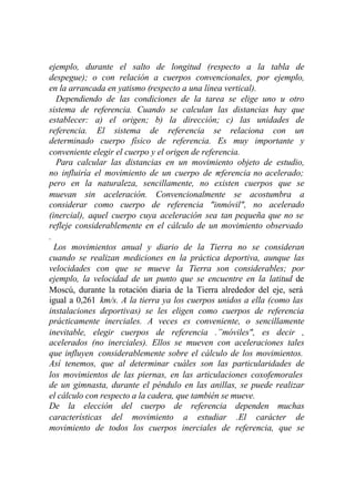 ejemplo, durante el salto de longitud (respecto a la tabla de
despegue); o con relación a cuerpos convencionales, por ejemplo,
en la arrancada en yatismo (respecto a una línea vertical).
  Dependiendo de las condiciones de la tarea se elige uno u otro
sistema de referencia. Cuando se calculan las distancias hay que
establecer: a) el origen; b) la dirección; c) las unidades de
referencia. El sistema de referencia se relaciona con un
determinado cuerpo físico de referencia. Es muy importante y
conveniente elegir el cuerpo y el origen de referencia.
  Para calcular las distancias en un movimiento objeto de estudio,
no influiría el movimiento de un cuerpo de referencia no acelerado;
pero en la naturaleza, sencillamente, no existen cuerpos que se
muevan sin aceleración. Convencionalmente se acostumbra a
considerar como cuerpo de referencia "inmóvil", no acelerado
(inercial), aquel cuerpo cuya aceleración sea tan pequeña que no se
refleje considerablemente en el cálculo de un movimiento observado
.
  Los movimientos anual y diario de la Tierra no se consideran
cuando se realizan mediciones en la práctica deportiva, aunque las
velocidades con que se mueve la Tierra son considerables; por
ejemplo, la velocidad de un punto que se encuentre en la latitud de
Moscú, durante la rotación diaria de la Tierra alrededor del eje, será
igual a 0,261 km/s. A la tierra ya los cuerpos unidos a ella (como las
instalaciones deportivas) se les eligen como cuerpos de referencia
prácticamente inerciales. A veces es conveniente, o sencillamente
inevitable, elegir cuerpos de referencia .”móviles", es decir ,
acelerados (no inerciales). Ellos se mueven con aceleraciones tales
que influyen considerablemente sobre el cálculo de los movimientos.
Así tenemos, que al determinar cuáles son las particularidades de
los movimientos de las piernas, en las articulaciones coxofemorales
de un gimnasta, durante el péndulo en las anillas, se puede realizar
el cálculo con respecto a la cadera, que también se mueve.
De la elección del cuerpo de referencia dependen muchas
características del movimiento a estudiar .El carácter de
movimiento de todos los cuerpos inerciales de referencia, que se
 