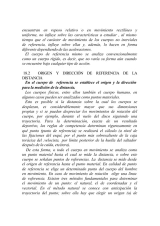 encuentran en reposo relativo o en movimiento rectilíneo y
uniforme, no influye sobre las características a estudiar , al mismo
tiempo que el carácter de movimiento de los cuerpos no inerciales
de referencia, influye sobre ellas y, además, lo hacen en forma
diferente dependiendo de las aceleraciones.
  El cuerpo de referencia mismo se analiza convencionalmente
como un cuerpo rígido, es decir, que no varía su forma aún cuando
se encuentre bajo cualquier tipo de acción.

 18.2     ORIGEN Y DIRECCIÓN DE REFERENCIA DE LA
DISTANCIA
  En el cuerpo de referencia se establece el origen y la dirección
para la medición de la distancia.
  Los cuerpos físicos, entre ellos también el cuerpo humano, en
algunos casos pueden ser analizados como puntos materiales.
  Esto es posible si la distancia sobre la cual los cuerpos se
desplazan, es considerablemente mayor que sus dimensiones
propias y si se pueden despreciar los movimientos de rotación del
cuerpo, por ejemplo, durante el vuelo del disco siguiendo una
trayectoria. Para la determinación, exacta de un resultado
deportivo, las reglas de competencia determinan rigurosamente en
qué punto (punto de referencia) se realizará el cálculo (a nivel de
las fijaciones del esquí, por el punto más sobresaliente de la caja
torácica del .velocista, por límite posterior de la huella del saltador
después de la caída, etcétera).
   De esta forma, o todo el cuerpo en movimiento se analiza como
un punto material hasta el cual se mide la distancia, o sobre este
cuerpo se señalan puntos de referencias. La distancia se mide desde
el origen de referencia hasta el punto material. En calidad de punto
de referencia se elige un determinado punto del cuerpo del hombre
en movimiento. En caso de movimiento de rotación elige una línea
de referencia. Existen tres métodos fundamentales para determinar
el movimiento de un punto: el natural, el de coordenadas y el
vectorial. En el método natural se conoce con anticipación la
trayectoria del punto; sobre ella hay que elegir un origen (o) de
 