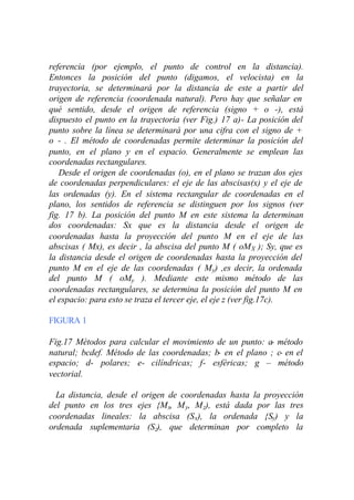 referencia (por ejemplo, el punto de control en la distancia).
Entonces la posición del punto (digamos, el velocista) en la
trayectoria, se determinará por la distancia de este a partir del
origen de referencia (coordenada natural). Pero hay que señalar en
qué sentido, desde el origen de referencia (signo + o -), está
dispuesto el punto en la trayectoria (ver Fig.) 17 a)- La posición del
punto sobre la línea se determinará por una cifra con el signo de +
o - . El método de coordenadas permite determinar la posición del
punto, en el plano y en el espacio. Generalmente se emplean las
coordenadas rectangulares.
   Desde el origen de coordenadas (o), en el plano se trazan dos ejes
de coordenadas perpendiculares: el eje de las abscisas(x) y el eje de
las ordenadas (y). En el sistema rectangular de coordenadas en el
plano, los sentidos de referencia se distinguen por los signos (ver
fig. 17 b). La posición del punto M en este sistema la determinan
dos coordenadas: Sx que es la distancia desde el origen de
coordenadas hasta la proyección del punto M en el eje de las
abscisas ( Mx), es decir , la abscisa del punto M ( oM X ); Sy, que es
la distancia desde el origen de coordenadas hasta la proyección del
punto M en el eje de las coordenadas ( My) ,es decir, la ordenada
del punto M ( oMy ). Mediante este mismo método de las
coordenadas rectangulares, se determina la posición del punto M en
el espacio: para esto se traza el tercer eje, el eje z (ver fig.17c).

FIGURA 1

Fig.17 Métodos para calcular el movimiento de un punto: a- método
natural; bcdef. Método de las coordenadas; b- en el plano ; c- en el
espacio; d- polares; e- cilíndricas; f- esféricas; g – método
vectorial.

  La distancia, desde el origen de coordenadas hasta la proyección
del punto en los tres ejes {M x, M y, M z), está dada por las tres
coordenadas lineales: la abscisa (S x), la ordenada {Sy) y la
ordenada suplementaria (S z), que determinan por completo la
 