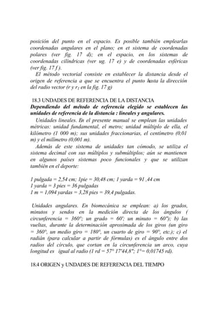 posición del punto en el espacio. Es posible también emplearlas
coordenadas angulares en el plano; en et sistema de coordenadas
polares (ver fig. 17 d); en el espacio, en los sistemas de
coordenadas cilíndricas (ver ug. 17 e) y de coordenadas esféricas
(ver fig. 17 f ).
  El método vectorial consiste en establecer la distancia desde el
origen de referencia a que se encuentra el punto hasta la dirección
del radio vector (r y r1 en la fig. 17 g)

 18.3 UNDADES DE REFERENCIA DE LA DISTANCIA
Dependiendo del método de referencia elegido se establecen las
unidades de referencia de la distancia : lineales y angulares.
   Unidades lineales. En el presente manual se emplean las unidades
métricas: unidad fundamental, el metro; unidad múltiplo de ella, el
kilómetro (1 000 m); sus unidades fraccionarias, el centímetro (0,01
m) y el milímetro (0,001 m).
   Además de este sistema de unidades tan cómodo, se utiliza el
sistema decimal con sus múltiplos y submúltiplos; aún se mantienen
en algunos países sistemas poco funcionales y que se utilizan
también en el deporte:

1 pulgada = 2,54 cm; 1pie = 30,48 cm; 1 yarda = 91 ,44 cm
1 yarda = 3 pies = 36 pulgadas
1 m = 1,094 yardas = 3,28 pies = 39,4 pulgadas.

 Unidades angulares. En biomecánica se emplean: a) los grados,
minutos y sendos en la medición directa de los ángulos (
circunferencia = 360°; un grado = 60'; un minuto = 60"); b) las
vueltas, durante la determinación aproximada de los giros (un giro
= 360°, un medio giro = 180°, un cuarto de giro = 90°, etc.); c) el
radián (para calcular a partir de fórmulas) es el ángulo entre dos
radios del círculo, que cortan en la circunferencia un arco, cuya
longitud es igual al radio (1 rd = 57° 17'44,8"; 1°= 0,01745 rd).

18.4 ORIGEN y UNDADES DE REFERENCIA DEL TIEMPO
 