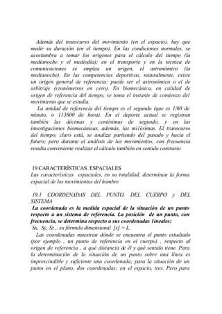 Además del transcurso del movimiento (en el espacio), hay que
medir su duración (en el tiempo). En las condiciones normales, se
acostumbra a tomar los orígenes para el cálculo del tiempo (la
medianoche y el mediodía); en el transporte y en la técnica de
comunicaciones se emplea un origen, el astronómico (la
medianoche). En las competencias deportivas, naturalmente, existe
un origen general de referencia: puede ser el astronómico o el de
arbitraje (cronómetros en cero). En biomecánica, en calidad de
origen de referencia del tiempo, se toma el instante de comienzo del
movimiento que se estudia.
   La unidad de referencia del tiempo es el segundo (que es 1/60 de
minuto, o 113600 de hora). En el deporte actual se registran
también las décimas y centésimas de segundo, y en las
investigaciones biomecánicas, además, las mi1ésimas. El transcurso
del tiempo, claro está, se analiza partiendo del pasado y hacia el
futuro; pero durante el análisis de los movimientos, con frecuencia
resulta conveniente realizar el cálculo también en sentido contrario


 19 CARACTERÍSTICAS ESPACIALES
Las características espaciales, en su totalidad, determinan la forma
espacial de los movimientos del hombre

 19.1 COORDENADAS DEL PUNTO, DEL CUERPO y DEL
SISTEMA
 La coordenada es la medida espacial de la situación de un punto
respecto a un sistema de referencia. La posición de un punto, con
frecuencia, se determina respecto a sus coordenadas 1ineales:
 Sx, Sy, Sz ,. su fórmula dimensional [s] = L.
   Las coordenadas muestran dónde se encuentra el punto estudiado
(por ejemplo , un punto de referencia en el cuerpo) , respecto al
origen de referencia , a qué distancia de él y qué sentido tiene. Para
la determinación de la situación de un punto sobre una línea es
imprescindible y suficiente una coordenada; para la situación de un
punto en el plano, dos coordenadas; en el espacio, tres. Pero para
 