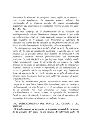 determinar la situación de cualquier cuerpo rígido en el espacio ,
esto resulta insuficiente. Es necesario conocer, además, las
coordenadas de la situación angular del cuerpo (coordenadas
angulares), que determinan su orientación respecto a estos tres ejes:
Φx, Φy, Φz..
   Aún más compleja es la determinación de la situación del
multisegmentario sistema biomecánico (cuerpo humano ), que varía
su configuración. Aquí ya resulta necesario conocer la situación de
cada miembro en el espacio. Con frecuencia se determina la
situación del cuerpo por la situación de las proyecciones de los ejes
de las articulaciones (puntos de referencia ) sobre su superficie .
   Se distinguen las posiciones inicial y final, es decir ,la posición a
partir de la cual el movimiento comienza, y aquella con la cual
finaliza. De la posición inicial (por ejemplo, de arrancada ), con
frecuencia dependen muchas particularidades del movimiento
posterior. La posición final, a la que hay que llegar, también puede
influir grandemente sobre la ejecución del movimiento (la caída
después de la salida en gimnástica, después del salto de longitud en
atletismo, después de liberar el implemento en los lanzamientos). A
veces, la posición inicial no desempeña un papel. muy importante
(antes de comenzar la carrera de impulso en el salto de altura), en
algunos casos la posición final es casi indiferente (después de pasar
la pelota en fútbol).
  Todos los movimientos pueden representarse como una serie
compacta de posiciones intermedias instantáneas (que se sustituyen
continuamente). De esta forma se ve el movimiento en los cuadros
de la película. Por estas posiciones se puede restablecer
aproximadamente el cuadro externo de ejecución del movimiento.
Desde el punto de vista de la mecánica: describir el movimiento de
un punto es determinar su situación en cualquier instante.

 19.2 DESPLAZAMIENTO DEL PUNTO, DEL CUERPO y DEL
SISTEMA
 El desplazamiento de un punto es la medida espacial de variación
de la posición del punto en un sistema de referencia dado. El
 
