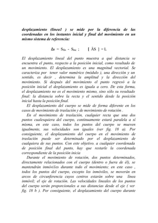 desplazamiento (linea1 ) se mide por la diferencia de las
coordenadas en los instantes inicial y final del movimiento en un
mismo sistema de referencia:

                 ∆s = Sfin - Sinc ;     [ ÄS ] = L

El desplazamiento lineal del punto muestra a qué distancia se
encuentra el punto, respecto a la posición inicial, como resultado de
un movimiento. El desplazamiento es una magnitud vectorial. Se
caracteriza por tener valor numérico (módulo ), una dirección y un
sentido, es decir , determina la amplitud y la dirección del
movimiento. Si después del movimiento el punto regresó a la
posición inicial el desplazamiento es iguala a cero. De esta forma,
el desplazamiento no es el movimiento mismo, sino sólo su resultado
final: la distancia sobre la recta y el sentido desde la posición
inicial hasta la posición final.
    El desplazamiento del cuerpo se mide de forma diferente en los
casos de movimiento de traslación y de movimiento de rotación .
    En el movimiento de traslación, cualquier recta que una dos
puntos cualesquiera del cuerpo, continuamente estará paralela a sí
misma, en este caso, todos los puntos del cuerpo se mueven
igualmente, sus velocidades son iguales (ver fig. 18 a). Por
consiguiente, el desplazamiento del cuerpo en el movimiento de
traslación puede ser determinado por el desplazamiento de
cualquiera de sus puntos. Con este objetivo. a cualquier coordenada
de posición final del punto, hay que restarle la coordenada
correspondiente de la posición inicia
    Durante el movimiento de rotación, dos puntos determinados,
directamente relacionados con el cuerpo (dentro o fuera de él), se
mantendrán inmóvi1es durante todo el movimiento; en este caso ,
todos los puntos del cuerpo, excepto los inmóviles, se moverán en
arcos de circunferencia cuyos centros estarán sobre una línea
inmóvil; el eje de rotación. Las velocidades lineales de los puntos
del cuerpo serán proporcionales a sus distancias desde el eje ( ver
fig. 18 b ). Por consiguiente, el desplazamiento del cuerpo durante
 