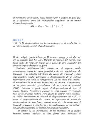 el movimiento de rotación, puede medirse por el ángulo de giro, que
es la diferencia entre las coordenadas angulares, en un mismo
sistema de referencia :
                  ÄÖ = Öfin - Öinc ; [ Ö ] = L°




FIGURA 2
 Fi8. 18 El desplazamiento en los movimientos: a- de traslación; b-
de rotación (orig.). móvil; el eje de rotación.



Desde cualquier punto del cuerpo M trazamos una perpendicular al
eje de rotación (ver fig. 18c). Durante la rotación del cuerpo, esta
línea (radio de rotación) girará, en el plano de giro, alrededor del
eje en un ángulo Ö (ángulo de giro ).
    Cualquier movimiento del cuerpo en el espacio puede
representarse como la suma geométrica de los movimientos de
traslación y de rotación (alrededor del centro de gravedad ). Algo
más complejo resulta determinar el desplazamiento de un sistema
biomecánico, que varía su configuración. En los casos más simples,
el movimiento de un sistema biomecánico se analiza el movimiento
de un punto material: generalmente de su centro de gravedad
(CGC). Entonces se puede seguir el desplazamiento de todo el
cuerpo humano "completo", evaluar en gran medida el resultado
final de su actividad motora. Pero queda sin aclarar como resultado
de cuáles movimientos se alcanzó el desplazamiento del CGC. A
veces el desplazamiento del cuerpo se representa en forma de
desplazamiento de una línea convencionalmente relacionada con el
(línea de referencia ). Los logros y las insuficiencias de este método
son, fundamentalmente, los mismos que en el caso anterior .
     El estudio de los movimientos de los miembros en el cuerpo
humano permite analizar de una forma más detallada el
 