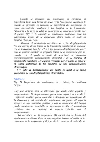 Cuando la dirección del movimiento es constante la
trayectoria tiene una forma de línea recta (movimiento rectilíneo );
cuando la dirección es variable, la trayectoria del movimiento es
curva (movimiento curvilíneo ). La longitud de la trayectoria.
(distancia a lo largo de ella), la caracteriza el espacio recorrido por
el punto: [1'] = L. Durante el movimiento rectilíneo, para un
determinado tramo de la trayectoria (línea recta, se mide su
longitud l (ver fig. 19a).
        Durante el movimiento curvilíneo, el vector desplazamiento
(es una cuerda de un tramo de la trayectoria curvilínea) no coincide
con la trayectoria (ver fig. 19 b ). Un pequeño desplazamiento, en el
cual es posible sustituir un pequeño tramo de la trayectoria por su
cuerda, con el grado necesario de exactitud, se denomina
convencionalmente desplazamiento elemental ( ds ). Durante el
movimiento curvilíneo , el espacio recorrido por el punto es igual a
la .suma aritmética de los módulos de sus desplazamientos
elementales:
   l = Óds; el desplazamiento del punto es igual a la suma
geométrica de .sus desplazamientos elementales..

FIGURA 3
Fig. 19 Trayectoria del movimiento: a- rectilíneo; b- curvilíneo
(orig.).

 Hay que aclarar bien la diferencia que existe entre espacio y
desplazamiento. El desplazamiento puede tener signo + o -, es decir
, diferente sentido; puede aumentar o disminuir en dependencia de
la dirección y del sentido del movimiento del punto. El espacio
siempre es una magnitud positiva y con el transcurso del tiempo
puede mantenerse invariable o incrementarse .En el movimiento
rectilíneo (en un sentido), el espacio coincide con el
desplazamiento.
     La curvatura de la trayectoria (k) caracteriza la forma del
movimiento curvilíneo. Esta es una magnitud inversa al radio de la
curvatura de la trayectoria ( R ), es decir , inversa al radio de un
 