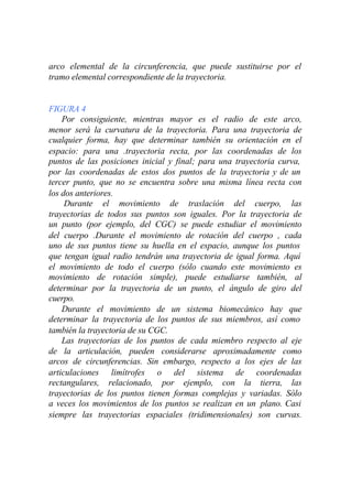 arco elemental de la circunferencia, que puede sustituirse por el
tramo elemental correspondiente de la trayectoria.


FIGURA 4
    Por consiguiente, mientras mayor es el radio de este arco,
menor será la curvatura de la trayectoria. Para una trayectoria de
cualquier forma, hay que determinar también su orientación en el
espacio: para una .trayectoria recta, por las coordenadas de los
puntos de las posiciones inicial y final; para una trayectoria curva,
por las coordenadas de estos dos puntos de la trayectoria y de un
tercer punto, que no se encuentra sobre una misma línea recta con
los dos anteriores.
     Durante el movimiento de traslación del cuerpo, las
trayectorias de todos sus puntos son iguales. Por la trayectoria de
un punto (por ejemplo, del CGC) se puede estudiar el movimiento
del cuerpo .Durante el movimiento de rotación del cuerpo , cada
uno de sus puntos tiene su huella en el espacio, aunque los puntos
que tengan igual radio tendrán una trayectoria de igual forma. Aquí
el movimiento de todo el cuerpo (sólo cuando este movimiento es
movimiento de rotación simple), puede estudiarse también, al
determinar por la trayectoria de un punto, el ángulo de giro del
cuerpo.
    Durante el movimiento de un sistema biomecánico hay que
determinar la trayectoria de los puntos de sus miembros, así como
también la trayectoria de su CGC.
    Las trayectorias de los puntos de cada miembro respecto al eje
de la articulación, pueden considerarse aproximadamente como
arcos de circunferencias. Sin embargo, respecto a los ejes de las
articulaciones limítrofes o del sistema de coordenadas
rectangulares, relacionado, por ejemplo, con la tierra, las
trayectorias de los puntos tienen formas complejas y variadas. Sólo
a veces los movimientos de los puntos se realizan en un plano. Casi
siempre las trayectorias espaciales (tridimensionales) son curvas.
 