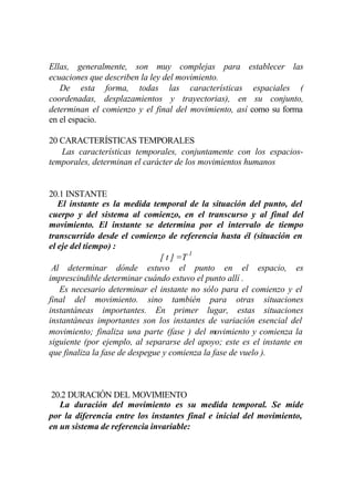 Ellas, generalmente, son muy complejas para establecer las
ecuaciones que describen la ley del movimiento.
   De esta forma, todas las características espaciales (
coordenadas, desplazamientos y trayectorias), en su conjunto,
determinan el comienzo y el final del movimiento, así como su forma
en el espacio.

20 CARACTERÍSTICAS TEMPORALES
   Las características temporales, conjuntamente con los espacios-
temporales, determinan el carácter de los movimientos humanos


20.1 INSTANTE
   El instante es la medida temporal de la situación del punto, del
cuerpo y del sistema al comienzo, en el transcurso y al final del
movimiento. El instante se determina por el intervalo de tiempo
transcurrido desde el comienzo de referencia hasta él (situación en
el eje del tiempo) :
                                [ t ] =T 1
 Al determinar dónde estuvo el punto en el espacio, es
imprescindible determinar cuándo estuvo el punto allí .
   Es necesario determinar el instante no sólo para el comienzo y el
final del movimiento. sino también para otras situaciones
instantáneas importantes. En primer lugar, estas situaciones
instantáneas importantes son los instantes de variación esencial del
movimiento; finaliza una parte (fase ) del movimiento y comienza la
siguiente (por ejemplo, al separarse del apoyo; este es el instante en
que finaliza la fase de despegue y comienza la fase de vuelo ).



 20.2 DURACIÓN DEL MOVIMIENTO
   La duración del movimiento es su medida temporal. Se mide
por la diferencia entre los instantes final e inicial del movimiento,
en un sistema de referencia invariable:
 