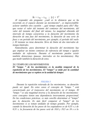 Ät = t fin - t inc ; [t ] = T1
   Al responder ala pregunta: ¿cuál es la distancia que se ha
recorrido en el espacio durante un movimiento? , es imprescindible
aclarar también otra cuestión : ¿qué tiempo empleó para ello? Hay
que restar el valor del instante del comienzo del movimiento, del
valor del instante del final del mismo. La magnitud obtenida del
intervalo de tiempo caracteriza a la duración del movimiento (la
duración de una fase del movimiento, la duración de una serie de
fases o un período del movimiento, por ejemplo, el período del vuelo
). El instante no tiene duración. Sirve de límite de dos intervalos de
tiempo limítrofes.
   Naturalmente, para determinar la duración del movimiento hay
que emplear un mismo comienzo de referencia del tiempo e iguales
unidades de referencia. Durante el movimiento pueden existir
también detenciones (pausas, intervalos en los movimientos). Hay
que medir también la duración de estos.

20.3 TEMPO DE LOS MOVIMIENTOS
El "tempo " de los movimientos es la medida temporal de la
repetición de los movimientos. El "tempo" se mide por la cantidad
de movimientos que se repiten en la unidad de tiempo:



                              FIGURA 5
    Durante la repetición reiterada de los movimientos, su duración
puede ser igual. En estos casos el concepto de "tempo " está
caracterizado por el transcurso del movimiento en el tiempo. El
"tempo " es una magnitud inversa a la duración de los movimientos:
estos conceptos tienen una dependencia inversamente proporcional.
En las condiciones prácticas, es más sencillo determinar el "tempo"
que la duración. Es más fácil comparar el "tempo" de los
movimientos si se toman unidades de tiempo grandes. Por ejemplo,
cuando la duración de los pasos de los esquiadores es de 0,55 s y de
0,51 s, la frecuencia de los pasos será de 18,0 y 19,5 en 10 s o lo
 
