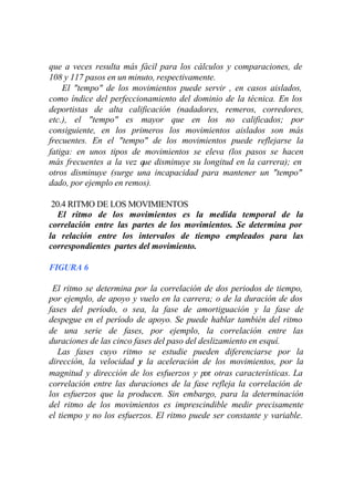 que a veces resulta más fácil para los cálculos y comparaciones, de
108 y 117 pasos en un minuto, respectivamente.
    El "tempo" de los movimientos puede servir , en casos aislados,
como índice del perfeccionamiento del dominio de la técnica. En los
deportistas de alta calificación (nadadores, remeros, corredores,
etc.), el "tempo" es mayor que en los no calificados; por
consiguiente, en los primeros los movimientos aislados son más
frecuentes. En el "tempo" de los movimientos puede reflejarse la
fatiga: en unos tipos de movimientos se eleva (los pasos se hacen
más frecuentes a la vez que disminuye su longitud en la carrera); en
otros disminuye (surge una incapacidad para mantener un "tempo"
dado, por ejemplo en remos).

 20.4 RITMO DE LOS MOVIMIENTOS
   El ritmo de los movimientos es la medida temporal de la
correlación entre las partes de los movimientos. Se determina por
la relación entre los intervalos de tiempo empleados para las
correspondientes partes del movimiento.

FIGURA 6

 El ritmo se determina por la correlación de dos periodos de tiempo,
por ejemplo, de apoyo y vuelo en la carrera; o de la duración de dos
fases del período, o sea, la fase de amortiguación y la fase de
despegue en el período de apoyo. Se puede hablar también del ritmo
de una serie de fases, por ejemplo, la correlación entre las
duraciones de las cinco fases del paso del deslizamiento en esquí.
   Las fases cuyo ritmo se estudie pueden diferenciarse por la
dirección, la velocidad y la aceleración de los movimientos, por la
magnitud y dirección de los esfuerzos y por otras características. La
correlación entre las duraciones de la fase refleja la correlación de
los esfuerzos que la producen. Sin embargo, para la determinación
del ritmo de los movimientos es imprescindible medir precisamente
el tiempo y no los esfuerzos. El ritmo puede ser constante y variable.
 