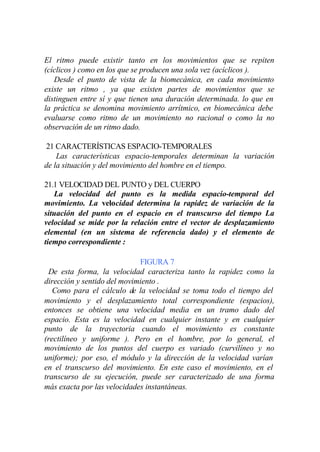El ritmo puede existir tanto en los movimientos que se repiten
(cíclicos ) como en los que se producen una sola vez (acíclicos ).
   Desde el punto de vista de la biomecánica, en cada movimiento
existe un ritmo , ya que existen partes de movimientos que se
distinguen entre sí y que tienen una duración determinada. lo que en
la práctica se denomina movimiento arrítmico, en biomecánica debe
evaluarse como ritmo de un movimiento no racional o como la no
observación de un ritmo dado.

21 CARACTERÍSTICAS ESPACIO-TEMPORALES
    Las características espacio-temporales determinan la variación
de la situación y del movimiento del hombre en el tiempo.

21.1 VELOCIDAD DEL PUNTO y DEL CUERPO
   La velocidad del punto es la medida espacio-temporal del
movimiento. La velocidad determina la rapidez de variación de la
situación del punto en el espacio en el transcurso del tiempo La
velocidad se mide por la relación entre el vector de desplazamiento
elemental (en un sistema de referencia dado) y el elemento de
tiempo correspondiente :

                             FIGURA 7
  De esta forma, la velocidad caracteriza tanto la rapidez como la
dirección y sentido del movimiento .
   Como para el cálculo de la velocidad se toma todo el tiempo del
movimiento y el desplazamiento total correspondiente (espacios),
entonces se obtiene una velocidad media en un tramo dado del
espacio. Esta es la velocidad en cualquier instante y en cualquier
punto de la trayectoria cuando el movimiento es constante
(rectilíneo y uniforme ). Pero en el hombre, por lo general, el
movimiento de los puntos del cuerpo es variado (curvilíneo y no
uniforme); por eso, el módulo y la dirección de la velocidad varían
en el transcurso del movimiento. En este caso el movimiento, en el
transcurso de su ejecución, puede ser caracterizado de una forma
más exacta por las velocidades instantáneas.
 