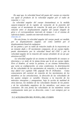 De aquí que, la velocidad lineal del punto del cuerpo en rotación
sea igual al producto de la velocidad angular por el radio de
rotación: v = ù.r
  La velocidad angular del cuerpo (instantánea) es la medida
espacio-temporal de la rapidez de variación de la posición del
cuerpo, en el movimiento de rotación. Se mide por el límite de la
relación entre el desplazamiento angular del cuerpo (ángulo de
giro) y el correspondiente intervalo de tiempo ( en el sistema de
referencia dado) , cuando este intervalo tiende a cero :
FIGURA 10
    De esta forma, la velocidad angular del cuerpo puede ser medida
por su desplazamiento angular, así como también por el
desplazamiento lineal de cualquiera
de sus puntos y por su radio de rotación (radio de la trayectoria en
un instante dado ). El movimiento compuesto, de un cuerpo rígido,
puede determinarse por la velocidad lineal del CGC y por la
velocidad angular de la rotación del cuerpo alrededor de un eje que
atraviesa su CGC.
    La velocidad angular de un sistema no deformable de cuerpos se
determina y se mide de la m   isma forma que la de un cuerpo rígido.
Pero el hombre, al variar la postura, es un sistema biomecánico,
que varía su configuración; en estas condiciones, la determinación
de las velocidades de los movimientos de rotación y su medición es
muy difícil (ver capítulo VIII, epígrafe 54) D. D.Donskoi.     Como
consecuencia del carácter de rotación de los movimientos de los
miembros en las articulaciones, la dirección de las velocidades de
los puntos siempre es variable. Gracias a la tracción de los
músculos sinergistas y antagonistas, bajo la acción de multitud de
otras fuerzas, los módulos de las velocidades lineales de los puntos
y de las velocidades angulares de los miembros, casi nunca son
constantes. De esta forma las velocidades de los miembros varían
continuamente tanto por su dirección, como ( casi siempre) por su
módulo.

21.2 ACELERACIÓN DEL PUNTO y DEL CUERPO
 