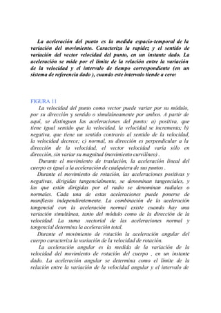 La aceleración del punto es la medida espacio-temporal de la
variación del movimiento. Caracteriza la rapidez y el sentido de
variación del vector velocidad del punto, en un instante dado. La
aceleración se mide por el límite de la relación entre la variación
de la velocidad y el intervalo de tiempo correspondiente (en un
sistema de referencia dado ), cuando este intervalo tiende a cero:



FIGURA 11
    La velocidad del punto como vector puede variar por su módulo,
por su dirección y sentido o simultáneamente por ambos. A partir de
aquí, se distinguen las aceleraciones del punto: a) positiva, que
tiene igual sentido que la velocidad, la velocidad se incrementa; b)
negativa, que tiene un sentido contrario al sentido de la velocidad,
la velocidad decrece; c) normal, su dirección es perpendicular a la
dirección de la velocidad, el vector velocidad varía sólo en
dirección, sin variar su magnitud (movimiento curvilíneo) .
    Durante el movimiento de traslación, la aceleración lineal del
cuerpo es igual a la aceleración de cualquiera de sus puntos .
   Durante el movimiento de rotación, las aceleraciones positivas y
negativas, dirigidas tangencialmente, se denominan tangenciales, y
las que están dirigidas por el radio se denominan radiales o
normales. Cada una de estas aceleraciones puede ponerse de
manifiesto independientemente. La combinación de la aceleración
tangencial con la aceleración normal existe cuando hay una
variación simultánea, tanto del módulo como de la dirección de la
velocidad. La suma .vectorial de las aceleraciones normal y
tangencial determina la aceleración total.
   Durante el movimiento de rotación la aceleración angular del
cuerpo caracteriza la variación de la velocidad de rotación.
    La aceleración angular es la medida de la variación de la
velocidad del movimiento de rotación del cuerpo , en un instante
dado. La aceleración angular se determina como el límite de la
relación entre la variación de la velocidad angular y el intervalo de
 