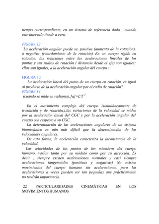 tiempo correspondiente, en un sistema de referencia dado , cuando
este intervalo tiende a cero:

FIGURA 12
 La aceleración angular puede se. positiva (aumento de la rotación),
o negativa (retardamiento de la rotación) En un cuerpo rígido en
rotación, las relaciones entre las aceleraciones lineales de los
puntos y sus radios de rotación ( distancia desde el eje) son iguales;
ellas son iguales, a la aceleración angular del cuerpo :

FIGURA 13
    La aceleración lineal del punto de un cuerpo en rotación, es igual
al producto de la aceleración angular por el radio de rotación",
FIGURA 14
 (cuando se mide en radianes);[a]=L'T-1

   En el movimiento complejo del cuerpo (simultáneamente de
traslación y de rotación.),las variaciones de la velocidad se miden
por la aceleración lineal del CGC y por la aceleración angular del
cuerpo con respecto a su CGC.
   La determinación de las aceleraciones angulares de un sistema
biomecánico es aún más difícil que la determinación de las
velocidades angulares.
   De esta forma, la aceleración caracteriza la inconstancia de la
velocidad.
   Las velocidades de los puntos de los miembros del cuerpo
humano, varían tanto por su módulo como por su dirección. Es
decir , siempre existen aceleraciones normales y casi siempre
aceleraciones tangenciales (positivas y negativas) No existen
movimientos del cuerpo humano sin aceleraciones, pero las
aceleraciones a veces pueden ser tan pequeñas que prácticamente
no tendrán importancia.

22   PARTICULARIDADES               CINEMÁTICAS          EN      LOS
MOVIMIENTOS HUMANOS
 