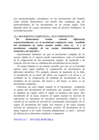 Las particularidades cinemáticas en los    movimientos del hombre
como sistema biomecánico, son mucho        más complejas que las
particularidades de los movimientos en      un cuerpo rígido. Esto
depende tanto de causas mecánicas como     de factores biológicos: la
actividad muscular .

22.1 MOVIMIENTO COMPUESTO y SUS COMPONENTES
   En       biomecánica         resulta     cómodo         diferenciar
convencionalmente: a.) el movimiento compuesto como resultado
del movimiento de varios cuerpos unidos entre sí;              b ) el
movimiento complejo de un cuerpo (simultáneamente de
traslación y de rotación ).
   Anteriormente hablamos de que el movimiento complejo de un
cuerpo rígido en el espacio puede representarse como el resultado
de la composición de dos movimientos simples: de traslación y de
rotación. En este caso se combinan dos movimientos de un cuerpo .
    El cuerpo humano es un sistema variable, por eso, en su actividad
motora tiene lugar también la composición de movimientos de
diferentes miembros. Por ejemplo, durante la impulsión de la bala,
el movimiento de la mano del atleta con respecto a la tierra e, el
resultado de la composición de multitud de movimientos de los
miembros de las piernas, del tronco y del brazo, es decir, es un
movimiento compuesto.
   Citaremos un caso simple cuando en el movimiento compuesto
se suman dos movimientos de traslación; por ejemplo, sobre raíles
se desplaza un vagón, sobre el vagón se desplaza una masa. Este
movimiento de la masa respecto al vagón (cuerpo no inercial de
referencia) se denomina en mecánica movimiento relativo; se le
calcula en un sistema no inercial de coordenadas relacionado con el
vagón. El movimiento del vagón con respecto a los raíles (cuerpo
inercial de referencia) se denomina arrastre. El movimiento de la
masa respecto a los raíles (sistema fundamental, es decir , inercial
de referencia) se denomina resultante o compuesto.

FIGURA 14.1     HAY QUE BUSCARLA.
 