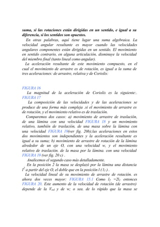 suma, si las rotaciones están dirigidas en un sentido, e igual a su
diferencia, si los sentidos son opuestos.
   En otras palabras, aquí tiene lugar una suma algebraica. La
velocidad angular resultante es mayor cuando las velocidades
angulares componentes están dirigidas en un sentido. El movimiento
en sentido contrario, en alguna articulación, disminuye la velocidad
del miembro final (tanto lineal como angular).
  La aceleración resultante de este movimiento compuesto, en el
cual el movimiento de arrastre es de rotación, es igual a la suma de
tres aceleraciones: de arrastre, relativa y de Coriolis:


FIGURA 16
    La magnitud de la aceleración de Coriolis es la siguiente:.
FIGURA 17
    La composición de las velocidades y de las aceleraciones se
produce de una forma más compleja .si el movimiento de arrastre es
de rotación, y el movimiento relativo es de traslación.
   Comparemos dos casos: a) movimiento de arrastre de traslación,
de una lámina con una velocidad FIGURA 18 y un movimiento
relativo, también de traslación, de una masa sobre la lámina con
una velocidad FIGURA 19(ver fig. 20b);las aceleraciones en estos
dos movimientos son independientes y la aceleración resultante es
igual a su suma; b) movimiento de arrastre de rotación de la lámina
alrededor de un eje O, con una velocidad w, y el movimiento
relativo de traslación. de la masa por la lámina. con una velocidad
FIGURA 19 (ver fig. 20 c) .
    Analicemos el segundo caso más detalladamente.
    En la posición 2 la masa se desplazó por la lámina una distancia
 2
l a partir del eje O, el doble que en la posición l ( l 1 ) .
   La velocidad lineal de su movimiento de arrastre de rotación. es
ahora dos veces mayor: FIGURA 15.1 Como l2 =2l1 entonces
FIGURA 20. Este aumento de la velocidad de rotación (de arrastre)
depende de la Vrel y de w; o sea. de lo rápido que la masa se
 