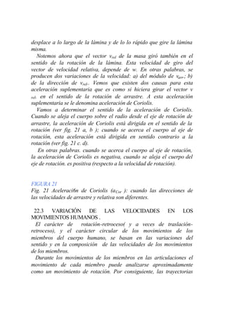 desplace a lo largo de la lámina y de lo lo rápido que gire la lámina
misma.
    Notemos ahora que el vector vrel de la masa giró también en el
sentido de la rotación de la lámina. Esta velocidad de giro del
vector de velocidad relativa, depende de w. En otras palabras, se
producen dos variaciones de la velocidad: a) del módulo de varr.; b)
de la dirección de vrel.. Vemos que existen dos causas para esta
aceleración suplementaria que es como si hiciera girar el vector v
rel. en el sentido de la rotación de arrastre. A esta aceleración
suplementaria se le denomina aceleración de Coriolis.
    Vamos a determinar el sentido de la aceleración de Coriolis.
Cuando se aleja el cuerpo sobre el radio desde el eje de rotación de
arrastre, la aceleración de Coriolis está dirigida en el sentido de la
rotación (ver fig. 21 a, b ); cuando se acerca el cuerpo al eje de
rotación, esta aceleración está dirigida en sentido contrario a la
rotación (ver fig. 21 c. d).
    En otras palabras. cuando se acerca el cuerpo al eje de rotación,
la aceleración de Coriolis es negativa, cuando se aleja el cuerpo del
eje de rotación. es positiva (respecto a la velocidad de rotación).


FIGURA 21
Fig. 21 Aceleraci6n de Coriolis (a Cor ): cuando las direcciones de
las velocidades de arrastre y relativa son diferentes.

 22.3 VARlACIÓN DE LAS VELOCIDADES EN LOS
MOVIMIENTOS HUMANOS .
  El carácter de rotación-retroceso( y a veces de traslación-
retroceso), y el carácter circular de los movimientos de los
miembros del cuerpo humano, se basan en las variaciones del
sentido y en la composición de las velocidades de los movimientos
de los miembros.
  Durante los movimientos de los miembros en las articulaciones el
movimiento de cada miembro puede analizarse aproximadamente
como un movimiento de rotación. Por consiguiente, las trayectorias
 