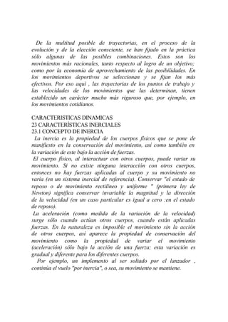 De la multitud posible de trayectorias, en el proceso de la
evolución y de la elección consciente, se han fijado en la práctica
sólo algunas de las posibles combinaciones. Estos son los
movimientos más racionales, tanto respecto al logro de un objetivo;
como por la economía de aprovechamiento de las posibilidades. En
los movimientos deportivos se seleccionan y se fijan los más
efectivos. Por eso aquí , las trayectorias de los puntos de trabajo y
las velocidades de los movimientos que las determinan, tienen
establecido un carácter mucho más riguroso que, por ejemplo, en
los movimientos cotidianos.

CARACTERISTICAS DINAMICAS
23 CARACTERÍSTICAS INERCIALES
23.1 CONCEPTO DE INERCIA
 La inercia es la propiedad de los cuerpos físicos que se pone de
manifiesto en la conservación del movimiento, así como también en
la variación de este bajo la acción de fuerzas.
 El cuerpo físico, al interactuar con otros cuerpos, puede variar su
movimiento. Si no existe ninguna interacción con otros cuerpos,
entonces no hay fuerzas aplicadas al cuerpo y su movimiento no
varía (en un sistema inercial de referencia). Conservar "el estado de
reposo o de movimiento rectilíneo y uniforme " (primera ley de
Newton) significa conservar invariable la magnitud y la dirección
de la velocidad (en un caso particular es igual a cero :en el estado
de reposo).
 La aceleración (como medida de la variación de la velocidad)
surge sólo cuando actúan otros cuerpos, cuando están aplicadas
fuerzas. En la naturaleza es imposible el movimiento sin la acción
de otros cuerpos, así aparece la propiedad de conservación del
movimiento como la propiedad de variar el movimiento
(aceleración) sólo bajo la acción de una fuerza; esta variación es
gradual y diferente para los diferentes cuerpos.
   Por ejemplo, un implemento al ser soltado por el lanzador ,
continúa el vuelo "por inercia", o sea, su movimiento se mantiene.
 