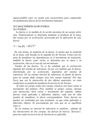 imprescindible tener en cuenta esta característica para comprender
los fundamentos físicos de los movimientos humanos.

24 CARACTERÍSTICAS DE FUERZA
24.1 FUERZA
   La fuerza es la medida de la acción mecánica de un cuerpo sobre
otro. Numéricamente se determina mediante el producto de la masa
del cuerpo por su aceleración, provocada por la aplicación de esta
fuerza:

F = ma, [F] = M1L1T-2

 De esta forma, la medición de la fuerza, lo mismo que la medición
de la masa, está basada en la segunda ley de Newton. Como esta ley
pone de manifiesto las dependencias en el movimiento de traslación,
también la fuerza como vector se determina por su masa y su
aceleración, sólo en el caso de este movimiento.
  Fuentes de las fuerzas. Ya se ha señalado que la aceleración
depende del sistema de referencia. Es por eso también que la fuerza,
determinada por la aceleración, dependerá del sistema de
referencia. En un sistema inercial de referencia, la fuente de fuerza
para un cuerpo dado siempre será otro cuerpo material. Por muy
breve que sea la interacción de dos objetos materiales, en estas
condiciones se pondrá de manifiesto la tercera ley de Newton.
    Si sobre un cuerpo actúa otro cuerpo, entonces este hará variar el
movimiento del primero. Pero también el primer cuerpo, durante
esta interacción, hará variar e movimiento del segundo. Ambas
fuerzas están aplicadas a diferentes objetos; cada una de ellas
pondrá de manifiesto el efecto correspondiente. Estas fuerzas no
pueden ser sustituidas por una resultante, ya que están aplicadas a
diferentes objetos. Es precisamente por esto que no se equilibran
entre sí.
  En un sistema no inercial de referencia se analizan , además de
las interacciones de dos cuerpos, las fuerzas de inercia, "ficticias",
para las cuales la tercera ley de Newton no es aplicable.
 