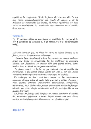 equilibran la componente (S) de la fuerza de gravedad (P). En los
tres casos, independientemente del estado de reposo o de la
dirección de movimiento del cuerpo, la fuerza equilibrada no hace
variar el movimiento; las velocidades son constantes en el sentido
de su acción.


FIGURA 26
Fig. 23 Acción estática de una fuerza: a- equilibrio del cuerpo M; b,
c y d- equilibrio de la fuerza P. b en reposo, y c y d- en movimiento
                                   -
(orig.).


Hay que subrayar que, en todos los casos, la acción estática de la
fuerza provoca la deformación del cuerpo .
    Durante la acción dinámica de la fuerza sobre un cuerpo dado M,
actúa una fuerza no equilibrada. En los problemas de mecánica
teórica, con frecuencia se analiza sólo esta fuerza motriz, como
medida de la acción de un cuerpo en movimiento .
   La fuerza motriz es la fuerza que coincide con el sentido del
movimiento, o que forma ángulo agudo con este y, por eso, puede
realizar un trabajo positivo (aumentar la energía del cuerpo).
  Sin embargo, en las condiciones reales de los movimientos
humanos, siempre existe el medio (aire o agua), y actúan el apoyo y
otros cuerpos externos (implementos, instalaciones, compañeros,
adversarios, etc.). Todos ellos pueden ejercer una acción de frenaje;
además, no existe ningún movimiento real sin participación de las
fuerzas de frenaje.
   La fuerza de frenaje está dirigida en sentido contrario al sentido
del movimiento (opuesta), o forma ángulo obtuso con este. Puede
realizar un trabajo negativo (disminuir la energía del cuerpo)



.FIGURA 27
 