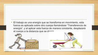 • El trabajo es una energía que se transforma en movimiento, esta
fuerza es aplicada sobre otro cuerpo llamándose “Transferencia de
energía”, y al aplicar esta fuerza de manera constante, desplazará
el cuerpo a la distancia que se desea.
 